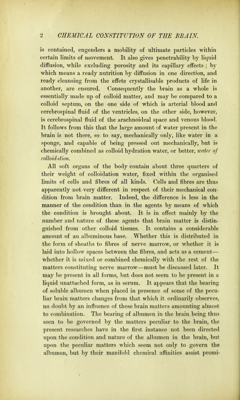 is contained, engenders a mobility of ultimate particles within certain limits of movement. It also gives penetrability by liquid diffusion, while excluding porosity and its caj)illary effects ; by which means a ready nutrition by diffusion in one direction, and ready cleansing from the effete crystallisable products of life in another, are ensured. Consequently the brain as a whole is essentially made up of colloid matter, and may be compared to a colloid septum, on the one side of which is arterial blood and cerebrospinal fluid of the ventricles, on the other side, however, is cerebrospinal fluid of the arachnoideal space and venous blood. It follows from this that the large amount of water present in the brain is not there, so to say, mechanically only, like water in a sponge, and capable of being pressed out mechanically, but is chemically combined as colloid hydration water, or better, water of colloidatlon. All soft organs of the body contain about three quarters of their weight of colloidation water, fixed within the organised limits of cells and fibres of all kinds. Cells and fibres are thus apparently not very different in respect of their mechanical con- dition from brain matter. Indeed, the difference is less in the manner of the condition than in the agents by means of which the condition is brought about. It is in effect mainly by the number and nature of these agents that brain matter is distin- guished from other colloid tissues. It contains a considerable amount of an albuminous l)ase. Whether this is distributed in the form of sheaths to fibres of nerve marrow, or whether it is laid into hollow spaces between the fibres, and acts as a cement— whether it is mixed or combined chemically with the rest of the matters constituting nerve marrow—must be discussed later. It may be present in all forms, but does not seem to be present in a liquid unattached form, as in serum. It appears that the bearing of soluble albumen when placed in presence of some of the pecu- liar brain matters changes from that which it ordinarily observes, no doubt by an influence of these brain matters amounting almost to combination. The bearing of albumen in the brain being thus seen to be governed by the matters peculiar to the brain, the present researches have in the first instance not been directed upon the condition and nature of the albumen in the brain, but upon the peculiar matters which seem not only to govern the albumen, but by their manifold chemical affinities assist promi-