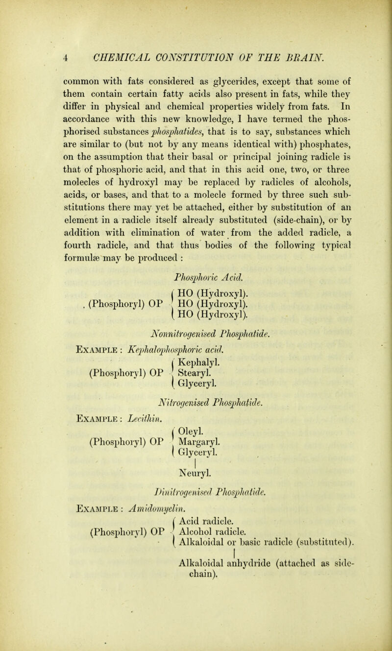 common with fats considered as glycerides, except that some of them contain certain fatty acids also present in fats, while they differ in physical and chemical properties widely from fats. In accordance with this new knowledge, I have termed the phos- phorised substances phosphatides, that is to say, substances which are similar to (but not by any means identical with) phosphates, on the assumption that their basal or principal joining radicle is that of phosphoric acid, and that in this acid one, two, or three molecles of hydroxyl may be replaced by radicles of alcohols, acids, or bases, and that to a molecle formed by three such sub- stitutions there may yet be attached, either by substitution of an element in a radicle itself already substituted (side-chain), or by addition with elimination of water from the added radicle, a fourth radicle, and that thus bodies of the following typical formulse may be produced : Phosphoric Acid. j HO (Hydroxyl). . (Phosphoryl) OP HO (Hydroxyl). ( HO (Hydroxyl). Nonnitrogenised Phosphatide. Example : Kephalophosphoric acid. l' Kephalyl. (Phosphoryl) OP Stearyl. I Glyceryl. Nitrogenised Phosphatide. Example : Lecithin. i Oleyl. (Phosphoryl) OP Margaryl. I Glyceryl. Neuryl. Linitrogenised Phosphatide. Example : Amldomyelin. i Acid radicle. (Phosphoryl) OP Alcohol radicle. ( Alkaloidal or basic radicle (substituted). I Alkaloidal anhydride (attached as side- chain).