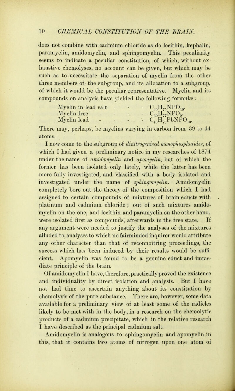 does not combine with cadmium chloride as do lecithin, kephalin, paramyelin, amidomyelin, and s25hingomyelin. This peculiarity seems to indicate a peculiar constitution, of which, without ex- haustive chemolyses, no account can be given, but which may be such as to necessitate the separation of myelin from the other three members of the subgroup, and its allocation to a subgroup, of which it would be the peculiar representative. Myelin and its compounds on analysis have jdelded the following formulae : Myelin in lead salt - - - C^^H^-NPOk). Myelin free - - - . Cgc^HlNPOg. Myelin lead . - . . C.I.H^gPbNJPOiy. There may, perhaps, be myelins varying in carbon from 39 to 44 atoms. I now come to the subgroup of dinitrogenised monopJiosphatldes, of which I had given a preliminary notice in my researches of 1874 under the name of amidomyelin and apoDiijelin, but of which the former has been isolated only latel}^, while the latter has been more fully investigated, and classified with a body isolated and investigated under the name of sphingomyelin. Amidomyelin completely bore out the theory of the composition which I had assigned to certain compounds of mixtures of brain-educts with platinum and cadmium chloride ; out of such mixtures amido- myelin on the one, and lecithin and paramyehn on the other hand, were isolated first as compounds, afterwards in the free state. If any argument were needed to justify the analyses of the mixtures alluded to, analyses to which no fairminded inquirer would attribute any other character than that of reconnoitring proceedings, the success which has been induced by their results would be sufti- cient. Apomyelin was found to be a genuine educt and imme- diate principle of the brain. Of amidomyelin I have, therefore, practicallyj^roved the existence and individuality by direct isolation and analysis. But I have not had time to ascertain anything about its constitution by chemolysis of the pure substance. There are, however, some data available for a preliminary view of at least some of the radicles likely to be met with in the l)ody, in a research on the chemolytic products of a cadmium precipitate, which in the relative research I have described as the principal cadmium salt. Amidomyelin is analogous to sphingomyelin and apomyelin in this, that it contains two atoms of nitrogen upon one atom of