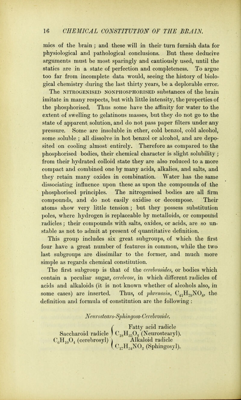 iTfiics of the brain ; and these will in their turn furnish data for physiological and pathological conclusions. But these deducive arguments must be most sparingly and cautiously used, until the statics are in a state of perfection and completeness. To argue too far from incomplete data would, seeing the history of biolo- gical chemistry during the last thirty years, be a deplorable error. The NITROGENISED NONPHOSPHORISED substances of the brain imitate in many respects, but with little intensity, the properties of the phosphorised. Thus some have the affinity for water to the extent of swelling to gelatinous masses, but they do not go to the state of apparent solution, and do not pass paper filters under any l^ressure. Some are insoluble in ether, cold benzol, cold alcohol, some soluble ; all dissolve in hot benzol or alcohol, and are depo- sited on cooling almost entirely. Therefore as compared to the phosphorised bodies, their chemical character is slight solubility; from their hydrated colloid state they are also reduced to a more compact and combined one by many acids, alkalies, and salts, and they retain many oxides in combination. Water has the same dissociating influence upon these as upon the compounds of the phosphorised principles. The nitrogenised bodies are all firm compounds, and do not easily oxidise or decompose. Their atoms show very little tension; but they possess substitution poles, where hydrogen is replaceable by metalloids, or com2:>ound radicles; their compounds with salts, oxides, or acids, are so un- stable as not to admit at present of quantitative definition. This group includes six great subgroups, of which the first four have a great number of features in common, while the two last subgroups are dissimilar to the former, and much more simple as regards chemical constitution. The first subgroup is that of the cerebrosides, or bodies which contain a peculiar sugar, cerehrose, in which different radicles of acids and alkaloids (it is not known whether of alcohols also, in some cases) are inserted. Thus, of phrenos'ut, C^^H^gNOg, the definition and formula of constitution are the following : Nenrostearo-Si)Mngoso-Cerehro8ide.