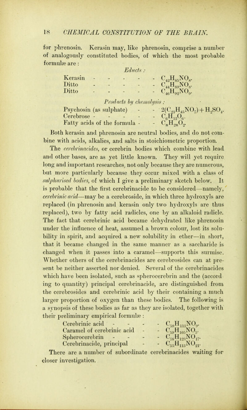 for phrenosin. Kerasin may, like phrenosin, comprise a number of analogously constituted bodies, of which the most probable formulae are : Psychosin (as sulphate) - - 2(C,.3H^.^NO-) + H.^SO^. Cerebrose ----- CgH^o^G- Fatty acids of the formula - - CnH^nO.,. Both kerasin and phrenosin are neutral bodies, and do not com- bine with acids, alkalies, and salts in stoichiometric proportion. The cerehrinacides, or cerebrin bodies which combine with lead and other bases, are as yet little known. They will yet require long and important researches^ not only because they are numerous, but more particularly because they occur mixed with a class of sulphurised bodies, of which I give a preliminary sketch below. It is probable that the first cerebrinacide to be considered—namely, cerehrinic acid—ma}^ be a cerebroside, in which three hydroxy] s are replaced (in phrenosin and kerasin only two hydroxy Is are thus replaced), two by fatty acid radicles, one by an alkaloid radicle. The fact that cerebrinic acid became dehydrated like phrenosin under the influence of heat, assumed a brown colour, lost its solu- bility in spirit, and acquired a new solubility in ether—in short, that it became changed in the same manner as a saccharide is changed when it passes into a caramel—supports this surmise. Whether others of the cerehrinacides are cerebrosides can at pre- sent be neither asserted nor denied. Several of the cerehrinacides which have been isolated, such as spherocerebrin and the (accord ing to quantity) principal cerebrinacide, are distinguished from the cerebrosides and cerebrinic acid by their containing a much larger proportion of oxygen than these bodies. The following is a synopsis of these bodies as far as they are isolated, together with their preliminary emj^irical formulae : Cerebrinic acid - - . . C3,)H^j..N0.,. Caramel of cerebrinic acid - - Cr,„H^or.^Q3- Spherocerebrin . . - - C.j.Hjo.,NOj-. Cerebrinacide, principal - - C^rjHjjgNO^j. There are a number of subordinate cerehrinacides waiting for closer investigation. Educfs : Kerasin Ditto Ditto Prod acts h)i cJienioIj/sis :