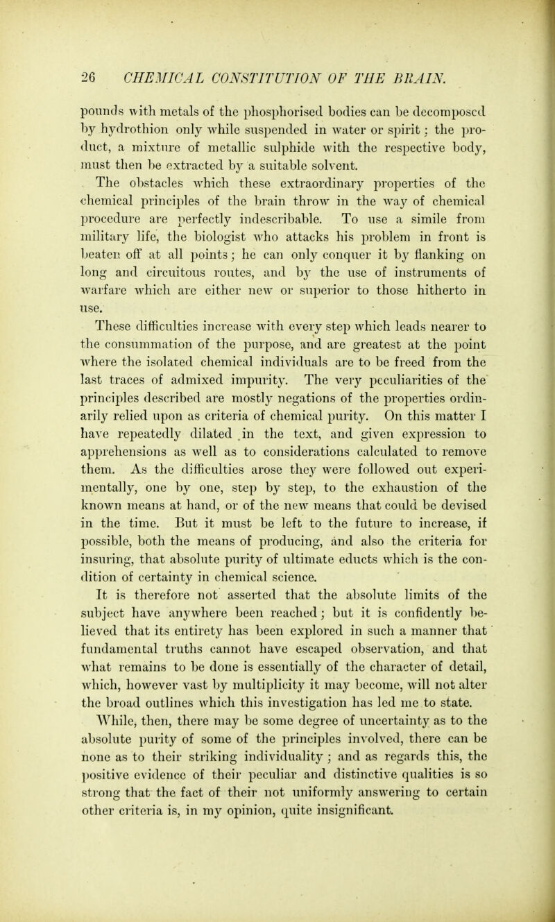 pounds with metals of the phosphorised bodies can be decomposed by hydrothion only while suspended in water or spirit : the pro- duct, a mixture of metallic sulphide with the respective body, must then be extracted by a suitable solvent. The obstacles which these extraordinary properties of the chemical principles of the brain throw in the way of chemical i:)rocedure are perfectly indescribable. To use a simile from military life, the biologist who attacks his problem in front is beaten off at all points; he can only conquer it by flanking on long and circuitous routes, and by the use of instruments of warfare which are either new or superior to those hitherto in use. These difficulties increase with every step which leads nearer to the consummation of the purpose, and are greatest at the point where the isolated chemical individuals are to be freed from the last traces of admixed impurity. The very peculiarities of the principles described are mostly negations of the properties ordin- arily relied upon as criteria of chemical purity. On this matter I have repeatedly dilated .in the text, and given expression to apprehensions as well as to considerations calculated to remove them. As the difficulties arose they were followed out experi- mentally, one by one, step by step, to the exhaustion of the known means at hand, or of the new means that could be devised in the time. But it must be left to the future to increase, if possible, both the means of producing, and also the criteria for insuring, that absolute purity of ultimate educts which is the con- dition of certainty in chemical science. It is therefore not asserted that the absolute limits of the subject have anywhere been reached; but it is confidently be- lieved that its entirety has been explored in such a manner that fundamental truths cannot have escaped observation, and that what remains to be done is essentially of the character of detail, which, however vast by multiplicity it may become, will not alter the broad outlines which this investigation has led me to state. While, then, there may be some degree of uncertainty as to the absolute purity of some of the principles involved, there can be none as to their striking individuality ; and as regards this, the positive evidence of their peculiar and distinctive qualities is so strong that the fact of their not uniformly answering to certain other criteria is, in my opinion, quite insignificant.