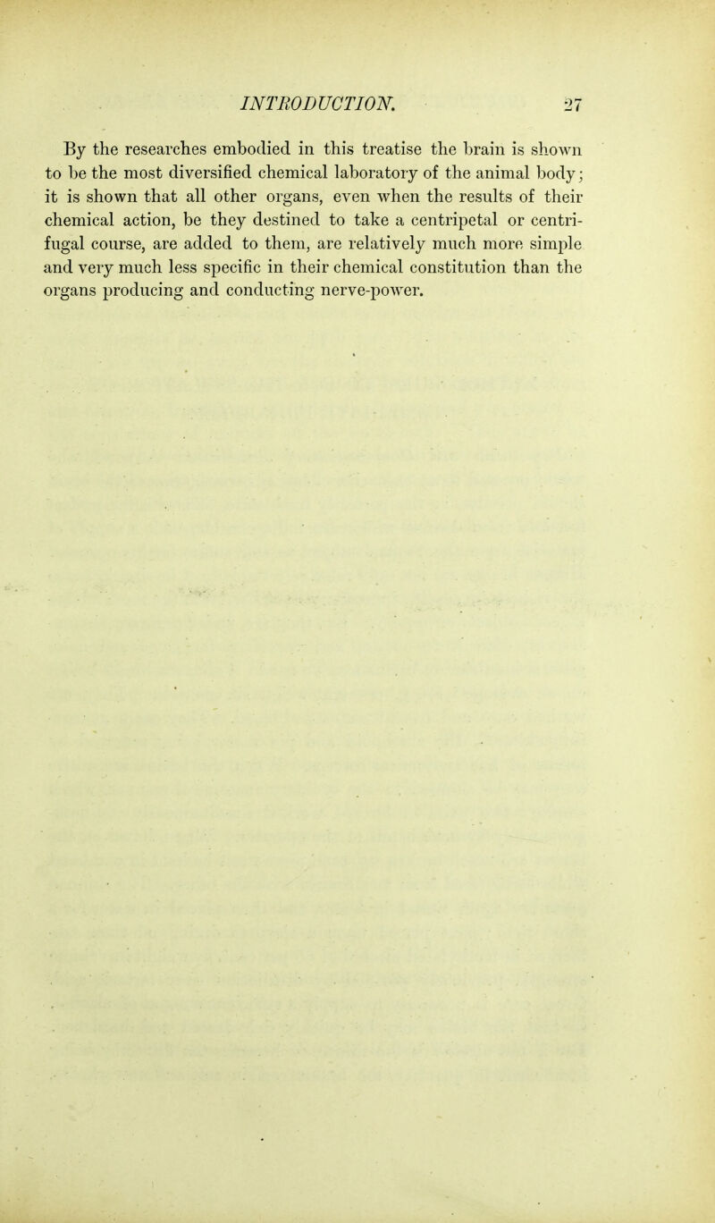 By the researches embodied in this treatise the brain is shown to be the most diversified chemical laboratory of the animal body; it is shown that all other organs, even when the results of their chemical action, be they destined to take a centripetal or centri- fugal course, are added to them, are relatively much more simple and very much less specific in their chemical constitution than the organs producing and conducting nerve-power.