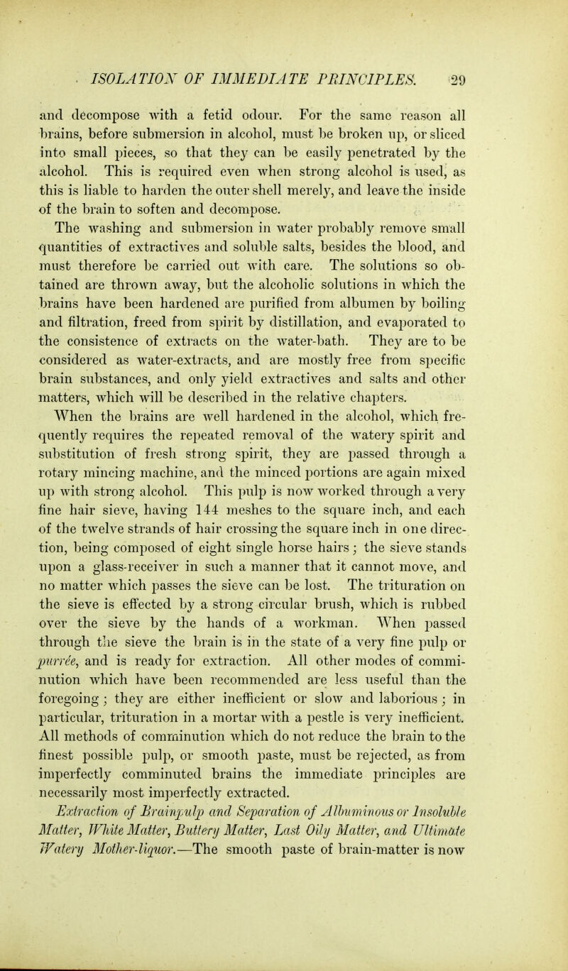 and decompose with a fetid odour. For the same reason all brains, before submersion in alcohol, must be broken up, or sliced into small pieces, so that they can be easily penetrated by the alcohol. This is required even when strong alcohol is used, as this is liable to harden the outer shell merely, and leave the inside of the brain to soften and decompose. The washing and submersion in water probably remove small quantities of extractives and soluble salts, besides the blood, and must therefore be carried out with care. The solutions so ob- tained are thrown away, but the alcoholic solutions in which the brains have been hardened are purified from albumen by boiling and filtration, freed from spirit by distillation, and evaporated to the consistence of extracts on the water-bath. They are to be considered as water-extracts, and are mostly free from specific brain substances, and only yield extractives and salts and other matters, which will be described in the relative chapters. When the brains are well hardened in the alcohol, which fre- quently requires the repeated removal of the watery spirit and substitution of fresh strong spirit, they are passed through a rotary mincing machine, and the minced portions are again mixed up with strong alcohol. This pulp is now worked through a very fine hair sieve, having 144 meshes to the square inch, and each of the twelve strands of hair crossing the square inch in one direc- tion, being composed of eight single horse hairs; the sieve stands upon a glass-receiver in such a manner that it cannot move, and no matter which passes the sieve can be lost. The trituration on the sieve is effected by a strong circular brush, which is rubbed over the sieve by the hands of a workman. When passed through the sieve the brain is in the state of a very fine pulp or purree^ and is ready for extraction. All other modes of commi- nution which have been recommended are less useful than the foregoing ; they are either inefficient or slow and laborious ; in particular, trituration in a mortar with a pestle is very inefficient. All methods of comminution which do not reduce the brain to the finest possible pulp, or smooth paste, must be rejected, as from imperfectly comminuted brains the immediate principles are necessarily most imperfectly extracted. Extraction of Prainpulp and Separation of Albuminous or Insoluble Matter, White Matter, Buttery Matter, Last Oihj Matter, and Ultimate JFatery Mother-liquor.—The smooth paste of brain-matter is now