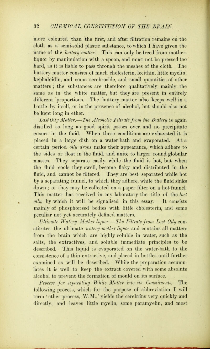 more coloured than the first, and after filtration remains on the cloth as a semi-solid plastic substance, to which I have given the name of the hidterij matter. This can only be freed from mother- liquor by manipulation with a spoon, and must not be pressed too hard, as it is liable to pass through the meshes of the cloth. The buttery matter consists of much chole&terin, lecithin, little myelin, kephaloidin, and some cerebroside, and small quantities of other matters ; the substances are therefore qualitatively mainly the same as in the white matter, but they are present in entirely different proportions. The buttery matter also keeps well in a bottle by itself, or in the presence of alcohol, but should also not be kept long in ether. Last Oily Matter.— The Alcoholic Filtrate from the Buttery is again distilled so long as good spirit passes over and no precipitate ensues in the fluid. When these conditions are exhausted it is placed in a large dish on a water-bath and evaporated. At a certain period oily drops make their appearance, which adhere to the sides or float in the fluid, and unite to larger round globular masses. They separate easily while the fluid is hot, but w^hen the fluid cools they swell, become flaky and distributed in the fluid, and cannot be filtered. They are best separated while hot by a separating funnel, to which they adhere, while the fluid sinks down ; or they may be collected on a paper filter on a hot funnel. This matter has received in my laboratory the title of the last oily, hy which it will be signahsed in this essay. It consists mainly of phosphorised bodies with little cholesterin, and some peculiar not yet accurately defined matters. Ultimate Watery Motherliqnor.—The Filtrate from Last 0////con- stitutes the ultimate icatei y mntherliquor and contains all matters from the brain which are highly soluble in water, such as the salts, the extractives, and soluble immediate principles to be described. This liquid is evaporated on the water-bath to the consistence of a thin extractive, and placed in bottles until further examined as will be described. While the preparation accumu- lates it is well to keep the extract covered with some absolute alcohol to prevent the formation of mould on its surface. Process for sejjarativg White Matter into its Constitvents.—The following process, which for the purpose of alibrcviation I will term ' ether process, W.M.,' yields the cerebrins very quickly and directly, and leaves little myelin, some paramyelin, and most