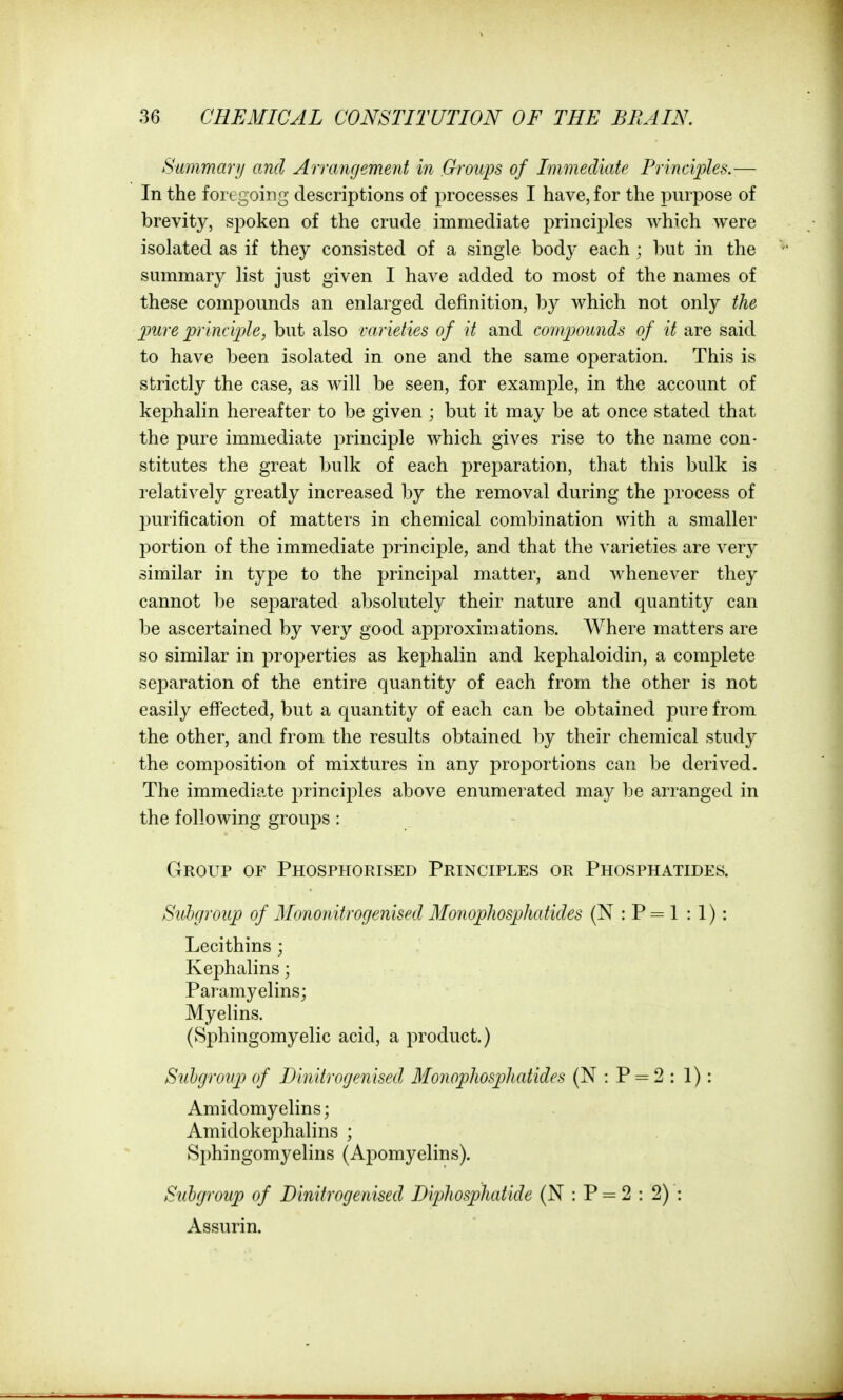 Summary and Arrangement in Groups of Immediate Principles.— In the foregoing descriptions of processes I have, for the purpose of brevity, spoken of the crude immediate principles which were isolated as if they consisted of a single body each ; but in the summary list just given I have added to most of the names of these compounds an enlarged definition, by which not only the 2mre princi])le, but also varieties of it and comjmmds of it are said to have been isolated in one and the same operation. This is strictly the case, as will be seen, for example, in the account of kephahn hereafter to be given ; but it may be at once stated that the pure immediate principle which gives rise to the name con- stitutes the great bulk of each preparation, that this bulk is relatively greatly increased by the removal during the process of purification of matters in chemical combination with a smaller portion of the immediate principle, and that the varieties are very similar in type to the principal matter, and whenever they cannot be separated absolutely their nature and quantity can be ascertained by very good approximations. Where matters are so similar in i3roperties as kephalin and kephaloidin, a complete separation of the entire quantity of each from the other is not easily eff'ected, but a quantity of each can be obtained pure from the other, and from the results obtained by their chemical study the composition of mixtures in any proportions can be derived. The immediate principles above enumerated may be arranged in the following groups : Group of Phosphorised Principles or Phosphatides. Subgroup of Monoidtrogenised Monophosphatides (N : P = 1 : 1) : Lecithins Kephalins; Paramyelins; Myelins. (Sphingomyelic acid, a product.) Suhgroiip of Dinitrogenised Monophosphatides (N : P = 2 : 1): Amidomyelins; Amidokephalins ; Sphingomyelins (Apomyelins). Subgroup of Dinitrogenised Dipkosphatide (N : P = 2 : 2) : Assurin.