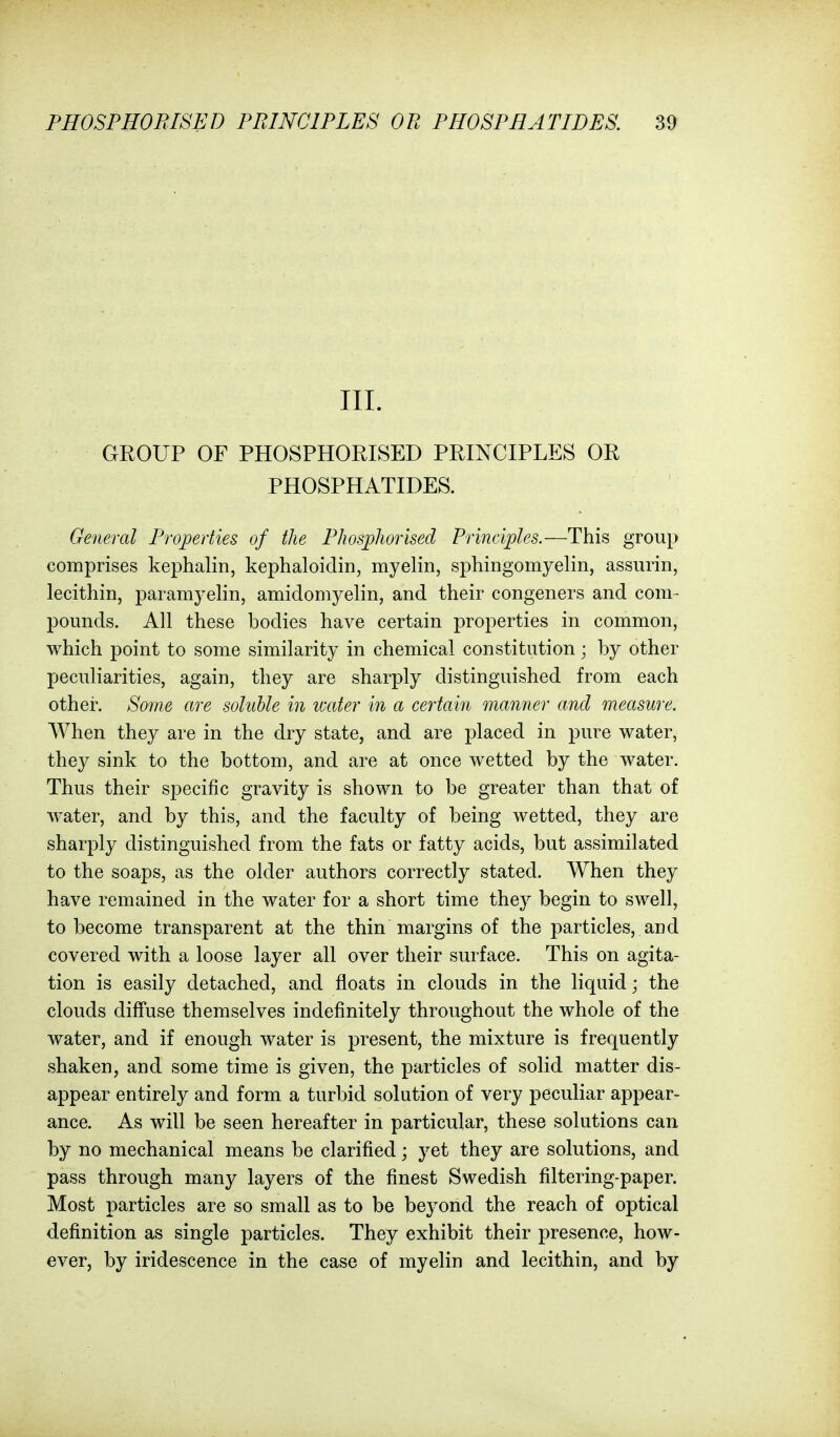 III. GROUP OF PHOSPHORISED PRINCIPLES OR PHOSPHATIDES. General Properties of the Phosphorised Principles.—This group comprises kephalin, kephaloidin, myelin, sphingomyelin, assurin, lecithin, paramyelin, amidomyelin, and their congeners and com- pounds. All these bodies have certain properties in common, which point to some similarity in chemical constitution; by other peculiarities, again, they are sharply distinguished from each othei. Some are soluble in water in a certain manner and measure. When they are in the dry state, and are placed in pure water, they sink to the bottom, and are at once wetted by the water. Thus their specific gravity is shown to be greater than that of water, and by this, and the faculty of being wetted, they are sharply distinguished from the fats or fatty acids, but assimilated to the soaps, as the older authors correctly stated. When they have remained in the water for a short time they begin to swell, to become transparent at the thin margins of the particles, and covered with a loose layer all over their surface. This on agita- tion is easily detached, and floats in clouds in the liquid; the clouds diffuse themselves indefinitely throughout the whole of the water, and if enough water is present, the mixture is frequently shaken, and some time is given, the particles of solid matter dis- appear entirely and form a turbid solution of very peculiar appear- ance. As will be seen hereafter in particular, these solutions can by no mechanical means be clarified; yet they are solutions, and pass through many layers of the finest Swedish filtering-paper. Most particles are so small as to be beyond the reach of optical definition as single particles. They exhibit their presence, how- ever, by iridescence in the case of myelin and lecithin, and by