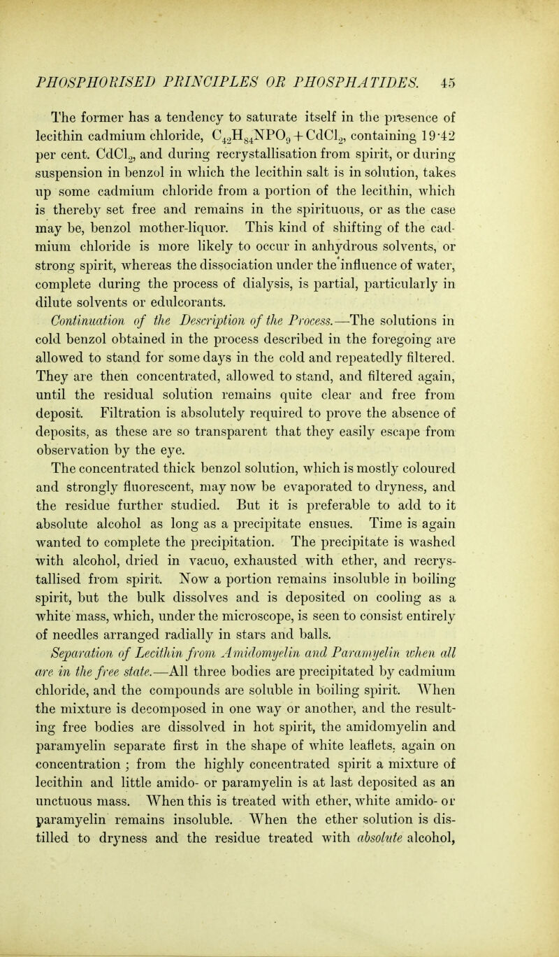 The former has a tendency to saturate itself in the pi'esence of lecithin cadmium chloride, C42Hg^NP09 + CdCl^, containing 1942 per cent. CdCl^, and during recrystallisation from spirit, or during suspension in benzol in which the lecithin salt is in solution, takes up some cadmium chloride from a portion of the lecithin, which is thereby set free and remains in the spirituous, or as the case may be, benzol mother-liquor. This kind of shifting of the cad- mium chloride is more likely to occur in anhydrous solvents, or strong spirit, whereas the dissociation under the influence of water, complete during the process of dialysis, is partial, particularly in dilute solvents or edulcorants. Continuation of the Description of the Process.—The solutions in cold benzol obtained in the process described in the foregoing are allowed to stand for some days in the cold and repeatedly filtered. They are then concentrated, allowed to stand, and filtered again, until the residual solution remains quite clear and free from deposit. Filtration is absolutely required to prove the absence of deposits, as these are so transparent that they easily escape from observation by the eye. The concentrated thick benzol solution, which is mostly coloured and strongly fluorescent, may now be evaporated to dryness, and the residue further studied. But it is j)referable to add to it absolute alcohol as long as a precipitate ensues. Time is again wanted to complete the precipitation. The precipitate is washed with alcohol, dried in vacuo, exhausted with ether, and recrys- tallised from spirit. Now a portion remains insoluble in boiling spirit, but the bulk dissolves and is deposited on cooling as a white mass, which, under the microscope, is seen to consist entirely of needles arranged radially in stars and balls. Separation of Lecithin from Amiclomyelin and Paramyelin ivhen all are in the free state.—All three bodies are precipitated by cadmium chloride, and the compounds are soluble in boiling spirit. When the mixture is decomposed in one way or another, and the result- ing free bodies are dissolved in hot spirit, the amidomyelin and paramyelin separate first in the shape of white leaflets, again on concentration ; from the highly concentrated spirit a mixture of lecithin and little amido- or paramyelin is at last deposited as an unctuous mass. When this is treated with ether, white amido- or paramyelin remains insoluble. When the ether solution is dis- tilled to dryness and the residue treated with absohtfe alcohol,