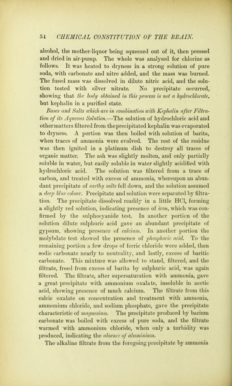 alcohol, the mother-liquor being squeezed out of it, then pressed and dried in air-pump. The whole was analysed for chlorine as follows. It was heated to dryness in a strong solution of pure soda, with carbonate and nitre added, and the mass was burned. The fused mass was dissolved in dilute nitric acid, and the solu- tion tested with silver nitrate. No ^precipitate occurred, showing that ili e body ohtained in this process is not a hydrochlovate, but kephalin in a j^urified state. Bases and Salts wJdch are in combination tvith Kephcdin after Filtra- tion of its Aqueous Solution.—The solution of hydrochloric acid and other matters filtered from the precipitated kephalin was evaporated to dryness. A portion was then boiled with solution of barita, when traces of ammonia were evolved. The rest of the residue was then ignited in a platinum dish to destroy all traces of organic matter. The ash was slightly molten, and only partially soluble in water, but easily soluble in water slightly acidified with hydrochloric acid. The solution was filtered from a trace of carbon, and treated with excess of ammonia, whereupon an abun- dant i)recipitate of earthy salts fell down, and the solution assumed a deep blue colour. Precipitate and solution were separated l)y filtra- tion. The precipitate dissolved readily in a little HCl, forming a slightly red solution, indicating presence of iron, which was con- firmed by the sulphocyanide test. In another portion of the solution dilute sulphuric acid gave an abundant precipitate of gypsum, showing presence of ccdciuui. In another portion the molybdate test showed the presence of p'^^osphoric acid. To the remaining portion a few drops of ferric chloride were added, then sodic carbonate nearly to neutrality, and lastly, excess of baritic carbonate. This mixture was allowed to stand, filtered, and the filtrate, freed from excess of barita by sulphuric acid, was again filtered. The filtrate, after supersaturation with ammonia, gave a great precipitate with ammonium oxalate, insoluble in acetic acid, showing presence of much calcium. The filtrate from this calcic oxalate on concentration and treatment with ammonia, ammonium chloride, and sodium phosphate, gave the j^recii^itate characteristic of magnesium. The precipitate produced by barium carbonate was boiled with excess of pure soda, and the filtrate warmed with ammonium chloride, when only a turbidity was produced, indicating the absence of aluminium. The alkaline filtrate from the foregoing precipitate by ammonia