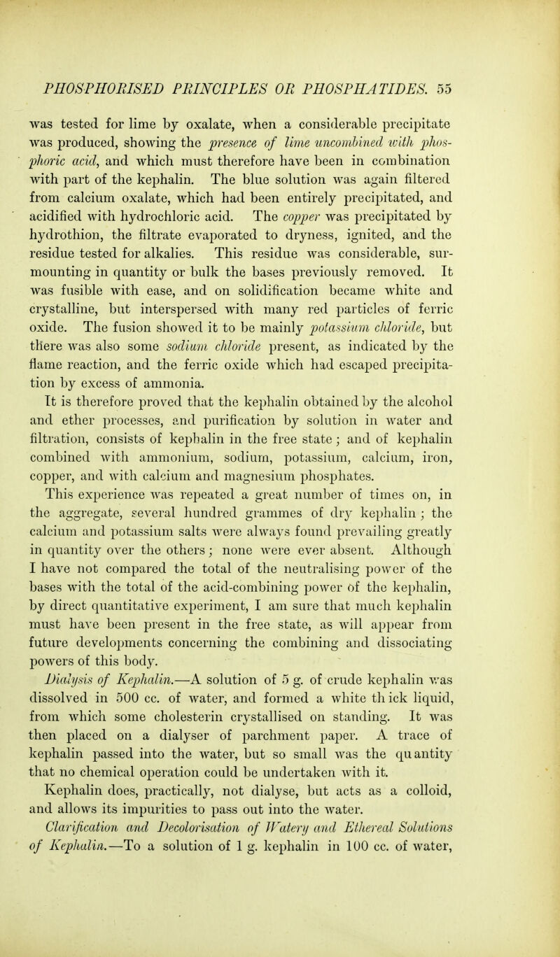 was tested for lime by oxalate, when a considerable precipitate was produced, showing the presence of lime tmcombined with jjJws- pJioric acid, and which must therefore have been in combination with part of the kephalin. The blue solution was again filtered from calcium oxalate, which had been entirely precipitated, and acidified with hydrochloric acid. The copper was precipitated by hydrothion, the filtrate evaporated to dryness, ignited, and the residue tested for alkalies. This residue was considerable, sur- mounting in quantity or bulk the bases previously removed. It was fusible with ease, and on solidification became white and crystalline, but interspersed with many red particles of ferric oxide. The fusion showed it to be mainly potassium chloride, but there was also some sodium chloride present, as indicated by the flame reaction, and the ferric oxide which had escaped precipita- tion by excess of ammonia. It is therefore proved that the kephalin obtained by the alcohol and ether processes, and purification by solution in water and filtration, consists of kephalin in the free state; and of kephalin combined with ammonium, sodium, potassium, calcium, iron, copper, and with calcium and magnesium phosphates. This experience was repeated a great number of times on, in the aggregate, several hundred grammes of dry kephalin ; the calcium and potassium salts were always found prevailing greatly in quantity over the others ; none were ever absent. Although I have not compared the total of the neutralising power of the bases with the total of the acid-combining power of the kephalin, by direct quantitative experiment, I am sure that much kephalin must have been present in the free state, as will appear from future developments concerning the combining and dissociating powers of this body. Dialysis of Kephalin.—A solution of 5 g. of crude kephalin v/as dissolved in 500 cc. of water, and formed a white thick liquid, from which some cholesterin crystallised on standing. It was then placed on a dialyser of parchment paper. A trace of kephalin passed into the water, but so small was the quantity that no chemical operation could be undertaken with it. Kephalin does, practically, not dialyse, but acts as a colloid, and allows its impurities to pass out into the water. Clarification and Decolonisation of JFaterij and Ethereal Solutions of Kephalin.—To a solution of 1 g. kephalin in 100 cc. of water,