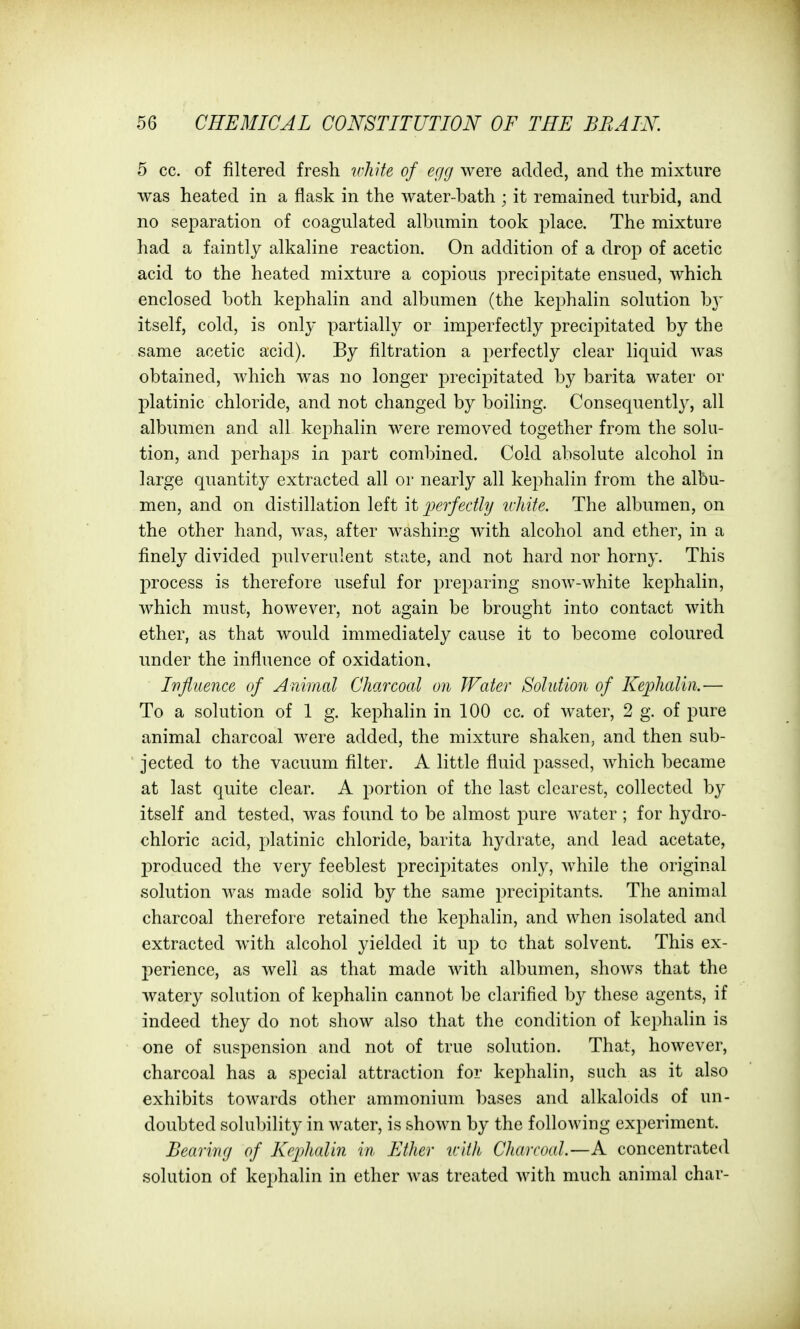 5 cc. of filtered fresh ivhHe of egg were added, and the mixture was heated in a flask in the water-bath ; it remained turbid, and no separation of coagulated albumin took place. The mixture had a faintly alkaline reaction. On addition of a drop of acetic acid to the heated mixture a copious precipitate ensued, which enclosed both kephalin and albumen (the kephalin solution b}' itself, cold, is only partially or imperfectly precipitated by the same acetic acid). By filtration a perfectly clear liquid was obtained, which was no longer precipitated by barita water or platinic chloride, and not changed by boiling. Consequently, all albumen and all kephalin were removed together from the solu- tion, and perhaps in part combined. Cold absolute alcohol in large quantity extracted all or nearly all kephalin from the albu- men, and on distillation left it ijerfedly u-Mte. The albumen, on the other hand, was, after washing with alcohol and ether, in a finely divided pulverulent state, and not hard nor horny. This process is therefore useful for preparing snow-white kephalin, which must, however, not again be brought into contact with ether, as that would immediately cause it to become coloured under the influence of oxidation, Ivfiuence of Animal Charcoal on Water Solution of Kejjhalin.— To a solution of 1 g. kephalin in 100 cc. of water, 2 g. of pure animal charcoal were added, the mixture shaken, and then sub- jected to the vacuum filter. A little fluid passed, which became at last quite clear. A portion of the last clearest, collected by itself and tested, was found to be almost pure water ; for hydro- chloric acid, platinic chloride, barita hydrate, and lead acetate, l^roduced the very feeblest precipitates only, while the original solution was made solid by the same precipitants. The animal charcoal therefore retained the kephalin, and when isolated and extracted with alcohol yielded it up to that solvent. This ex- perience, as well as that made with albumen, shows that the watery solution of kephalin cannot be clarified by these agents, if indeed they do not show also that the condition of kephalin is one of suspension and not of true solution. That, however, charcoal has a special attraction for kej^halin, such as it also exhibits towards other ammonium ])ases and alkaloids of un- doubted solubility in water, is shown by the following experiment. Bearing of Kephalin in Ether tcith Charcoal—A concentrated solution of kephalin in ether was treated with much animal char-