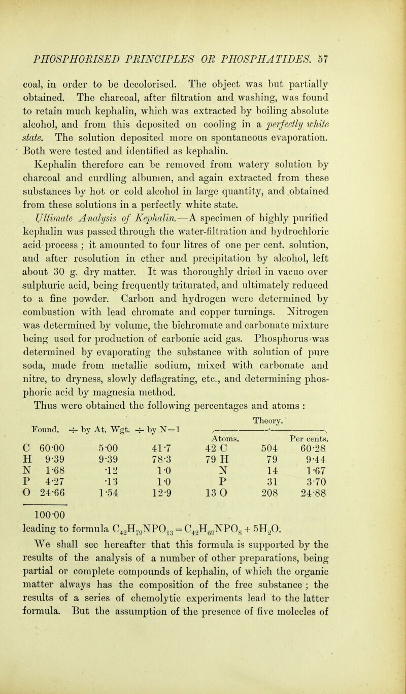 coal, in order to be decolorised. The object was but partially obtained. The charcoal, after filtration and washing, was found to retain much kephalin, which was extracted by boiling absolute alcohol, and from this deposited on cooling in a perfectly white state. The solution deposited more on spontaneous evaporation. Both were tested and identified as kephalin. Kephalin therefore can be removed from watery solution by charcoal and curdling albumen, and again extracted from these substances by hot or cold alcohol in large quantity, and obtained from these solutions in a perfectly white state. Ultimate Analysis of Kej^halin.—A specimen of highly purified kephalin was passed through the water-filtration and hydrochloric acid process ; it amounted to four litres of one per cent, solution, and after resolution in ether and precipitation by alcohol, left about 30 g. dry matter. It was thoroughly dried in vacuo over sulphuric acid, being frequently triturated, and ultimately reduced to a fine powder. Carbon and hydrogen were determined by combustion with lead chromate and copper turnings. Nitrogen was determined by volume, the bichromate and carbonate mixture being used for production of carbonic acid gas. Phosphorus was determined by evaporating the substance with solution of pure soda, made from metallic sodium, mixed with carbonate and nitre, to dryness, slowly deflagrating, etc., and determining phos- phoric acid by magnesia method. Thus were obtained the following percentages and atoms : Theory. Eound. ~ by At. Wgt. ~ by N = l Atoms. Per cents. C 60-00 5-00 41-7 42 C 504 60-28 H 9-39 9-39 78-3 79 H 79 9-44 N 1-68 •12 1-0 N 14 1-67 P 4-27 •13 1-0 P 31 3-70 0 24-66 1-54 12-9 13 0 208 24-88 100-00 leading to formula C^^H.^NPO^^ = C^.^H^gNPOg + 5Bfi. We shall see hereafter that this formula is supported by the results of the analysis of a number of other preparations, being partial or complete compounds of kephalin, of which the organic matter always has the composition of the free substance ; the results of a series of chemolytic experiments lead to the latter formula. But the assumption of the presence of five molecles of