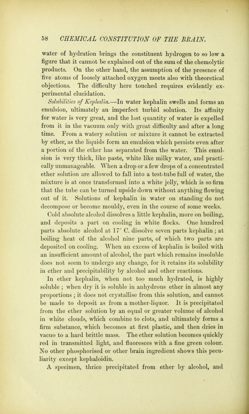 water of hydration brings the constituent hydrogen to so low a figure that it cannot be explained out of the sum of the chemolytic products. On the other hand, the assumption of the presence of five atoms of loosely attached oxygen meets also with theoretical objections. The difficulty here touched requires evidently ex- perimental elucidation. SolubUUIes of Kephalui.—In water kephalin swells and forms an emulsion, ultimately an imperfect turbid solution. Its affinity for water is very great, and the List quantity of water is expelled from it in the vacuum only with great difficulty and after a long time. From a watery solution or mixture it cannot be extracted by ether, as the liquids form an emulsion which persists even after a portion of the ether has separated from the water. This emul- sion is very thick, like paste, white like milky water, and practi- cally unmanageable. When a drop or a few drops of a concentrated ether solution are allowed to fall into a test-tube full of water, the mixture is at once transformed into a white jelly, which is so firm that the tube can be turned upside down without anything flowing- out of it. Solutions of kephalin in water on standing do nob decompose or become mouldy, even in the course of some weeks. Cold absolute alcohol dissolves a little kephalin, more on boiling, and deposits a part on cooling in white flocks. One hundred parts absolute alcohol at 17° C. dissolve seven parts ke^^halin; at boiling heat of the alcohol nine parts, of which two parts are deposited on cooling. AVhen an excess of kephalin is boiled with an insufficient amount of alcohol, the j^art which remains insolul)le does not seem to undergo any change, for it retains its solubility in ether and precipitability by alcohol and other reactions. In ether kephalin, when not too much hydrated, is highly soluble ; when dry it is soluble in anhydrous ether in almost any proportions ; it does not crystallise from this solution, and cannot be made to deposit as from a mother-liquor. It is precipitated from the ether solution by an equal or greater volume of alcohol in white clouds, which combine to clots, and ultimately forms a firm substance, which becomes at first plastic, and then dries in vacuo to a hard brittle mass. The ether solution becomes quickly red in transmitted light, and fluoresces with a fine green colour. No other phosphorised or other brain ingredient shows this pecu- liarity except kephaloidin. A specimen, tln-icc precipitated from ether by alcohol, and
