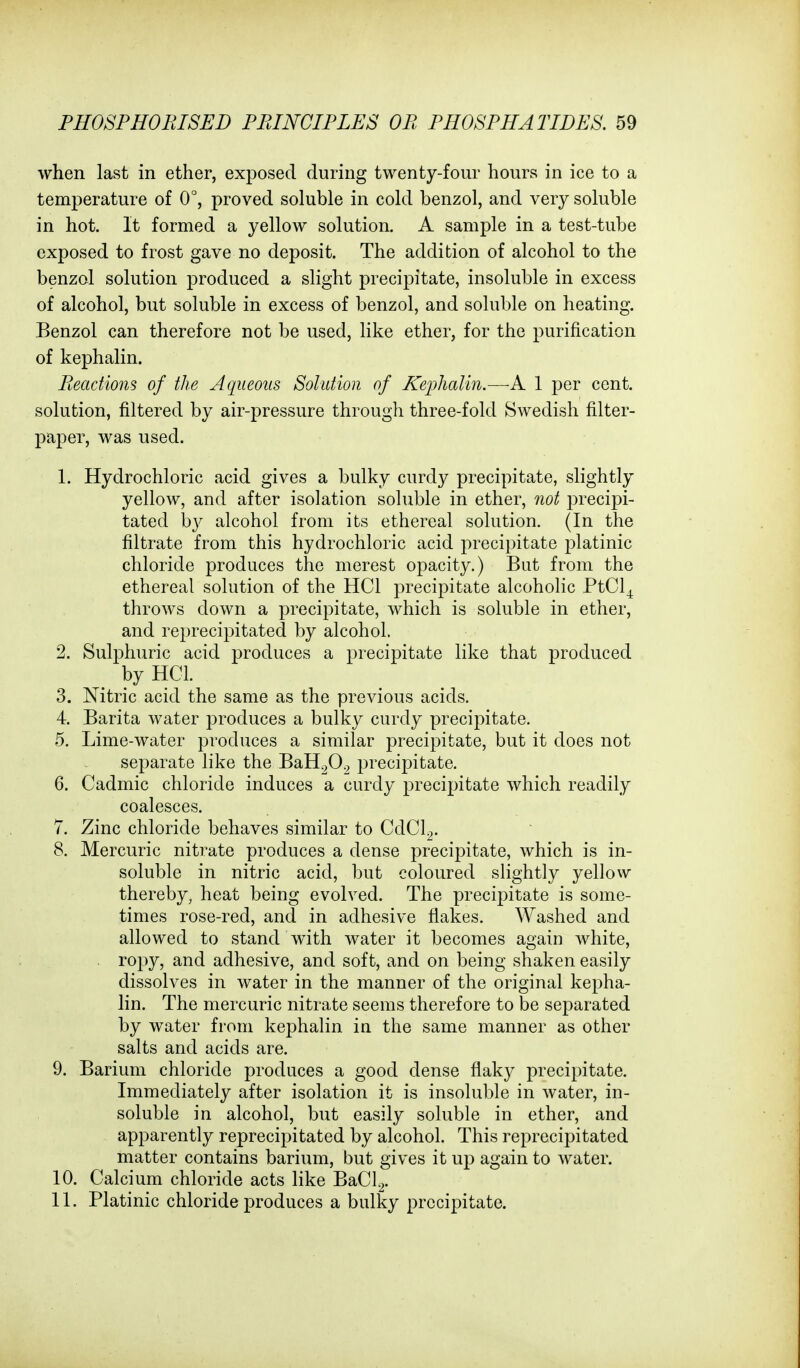 when last in ether, exposed during twenty-four hours in ice to a temperature of 0°, proved soluble in cold benzol, and very soluble in hot. It formed a yellow solution. A sample in a test-tube exposed to frost gave no deposit. The addition of alcohol to the benzol solution produced a slight precipitate, insoluble in excess of alcohol, but soluble in excess of benzol, and soluble on heating. Benzol can therefore not be used, like ether, for the purification of kephalin. Reactions of the Aqueous Solution of Keijhalin.—1 per cent, solution, filtered by air-pressure through three-fold Swedish filter- paper, was used. 1. Hydrochloric acid gives a bulky curdy precipitate, slightly yellow, and after isolation soluble in ether, not precipi- tated b}^ alcohol from its ethereal solution. (In the filtrate from this hydrochloric acid precipitate platinic chloride produces the merest opacity.) But from the ethereal solution of the HCl precipitate alcoholic PtCl_,^ throws down a precipitate, which is soluble in ether, and reprecipitated by alcohol. 2. Sulphuric acid produces a precipitate like that produced by HCL 3. Nitric acid the same as the previous acids. 4. Barita water produces a bulky curdy precipitate. 5. Lime-water produces a similar precipitate, but it does not separate like the BaH^O^ precipitate. 6. Cadmic chloride induces a curdy precipitate which readily coalesces. 7. Zinc chloride behaves similar to CdCl.,. 8. Mercuric nitrate produces a dense precipitate, which is in- soluble in nitric acid, but coloured slightly yellow thereby, heat being evolved. The precipitate is some- times rose-red, and in adhesive flakes. Washed and allowed to stand with water it becomes again white, ropy, and adhesive, and soft, and on being shaken easily dissolves in water in the manner of the original kepha- lin. The mercuric nitrate seems therefore to be separated by water from kephalin in the same manner as other salts and acids are. 9. Barium chloride produces a good dense flaky precipitate. Immediately after isolation it is insoluble in water, in- soluble in alcohol, but easily soluble in ether, and apparently reprecipitated by alcohol. This reprecipitated matter contains barium, but gives it up again to water. 10. Calcium chloride acts like BaCl.^. 11. Platinic chloride produces a bulky precipitate.