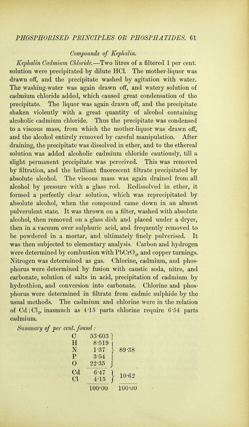 Compounds of Kephalin, Kephalin Cadmium Chloride.—Two litres of a filtered 1 per cent, solution were precipitated by dilute HCl. The mother-liquor was drawn off, and the precipitate washed by agitation with water. The washing-water was again drawn off, and watery solution of cadmium chloride added, which caused great condensation of the precipitate. The liquor was again drawn off, and the precipitate shaken violently with a great quantity of alcohol containing alcoholic cadmium chloride. Thus the precipitate was condensed to a viscous mass, from which the mother-liquor was drawn off, and the alcohol entirely removed by careful manipulation. After draining, the precipitate was dissolved in ether, and to the ethereal solution was added alcoholic cadmium chloride cautiously, till a slight permanent precipitate was perceived. This was removed by filtration, and the brilliant fluorescent filtrate precipitated by absolute alcohol. The viscous mass was again drained from all alcohol by pressure with a glass rod. Kedissolved in ether, it formed a perfectly clear solution, which was reprecijntated by absolute alcohol, when the compound came down in an almost pulverulent state. It was thrown on a filter, washed with absolute alcohol, then removed on a glass dish and placed under a dryer, then in a vacuum over sulphuric acid, and frequentl}^ removed to be powdered in a mortar, and ultimately finely pulverised. It was then subjected to elementary analysis. Carbon and hydrogen were determined by combustion with PbCrO^, and copper turnings. Nitrogen was determined as gas. Chlorine, cadmium, and phos- phorus were determined by fusion with caustic soda, nitre, and carbonate, solution of salts in acid, precipitation of cadmium by hydrothion, and conversion into carbonate. Chlorine and phos- phorus were determined in filtrate from cadmic sulphide by the usual methods. The cadmium and chlorine were in the relation of Cd: CI2, inasmuch as 4*15 parts chlorine require 6-54: parts cadmium. Summary of per cent, found : C H P O 53-603 ] 8-519 i 1-37 \ 89-38 3-54: I 22-35 J Cd CI 10-62 100-00 100-UO