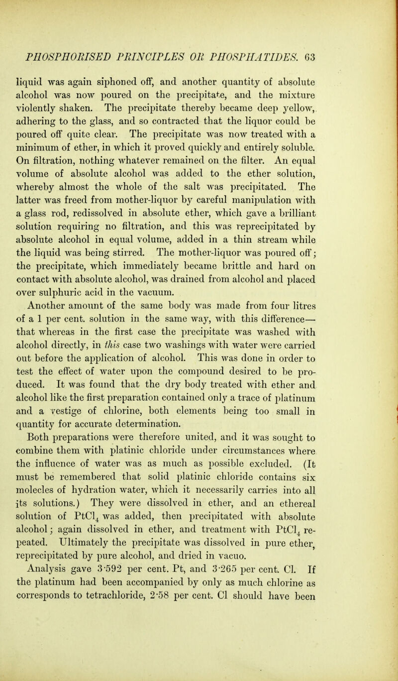 liquid was again siphoned off, and another quantity of absohite alcohol was now poured on the precipitate, and the mixture violently shaken. The precipitate thereby became deep yellow, adhering to the glass, and so contracted that the liquor could be poured off quite clear. The precipitate was now treated with a minimum of ether, in which it proved quickly and entirely soluble. On filtration, nothing whatever remained on the filter. An equal volume of absolute alcohol was added to the ether solution, whereby almost the whole of the salt was precipitated. The latter was freed from mother-liquor by careful manipulation with a glass rod, redissolved in absolute ether, which gave a brilliant solution requiring no filtration, and this was reprecipitated by absolute alcohol in equal volume, added in a thin stream while the liquid was being stirred. The mother-liquor was poured off; the precipitate, which immediately became brittle and hard on contact with absolute alcohol, was drained from alcohol and placed over sulphuric acid in the vacuum. Another amount of the same body was made from four litres of a 1 per cent, solution in the same way, with this difference— that whereas in the first case the precipitate was washed with alcohol directly, in this case two washings with water were carried out before the application of alcohol. This was done in order to test the effect of water upon the compound desired to be pro- duced. It was found that the dry body treated with ether and alcohol like the first preparation contained only a trace of platinum and a '/estige of chlorine, both elements being too small in quantity for accurate determination. Both preparations were therefore united, and it was sought to combine them with platinic chloride under circumstances where the influence of water was as much as possible excluded. (It must be remembered that solid platinic chloride contains six molecles of hydration water, which it necessarily carries into all its solutions.) They were dissolved in ether, and an ethereal solution of PtCl^ was added, then precipitated with absolute alcohol; again dissolved in ether, and treatment with PtCl^ re- peated. Ultimately the precipitate was dissolved in pure ether, reprecipitated by pure alcohol, and dried in vacuo. Analysis gave 3-592 per cent. Pt, and 3-265 per cent. CI. If the platinum had been accompanied by only as much chlorine as corresponds to tetrachloride, 2-58 per cent. CI should have been