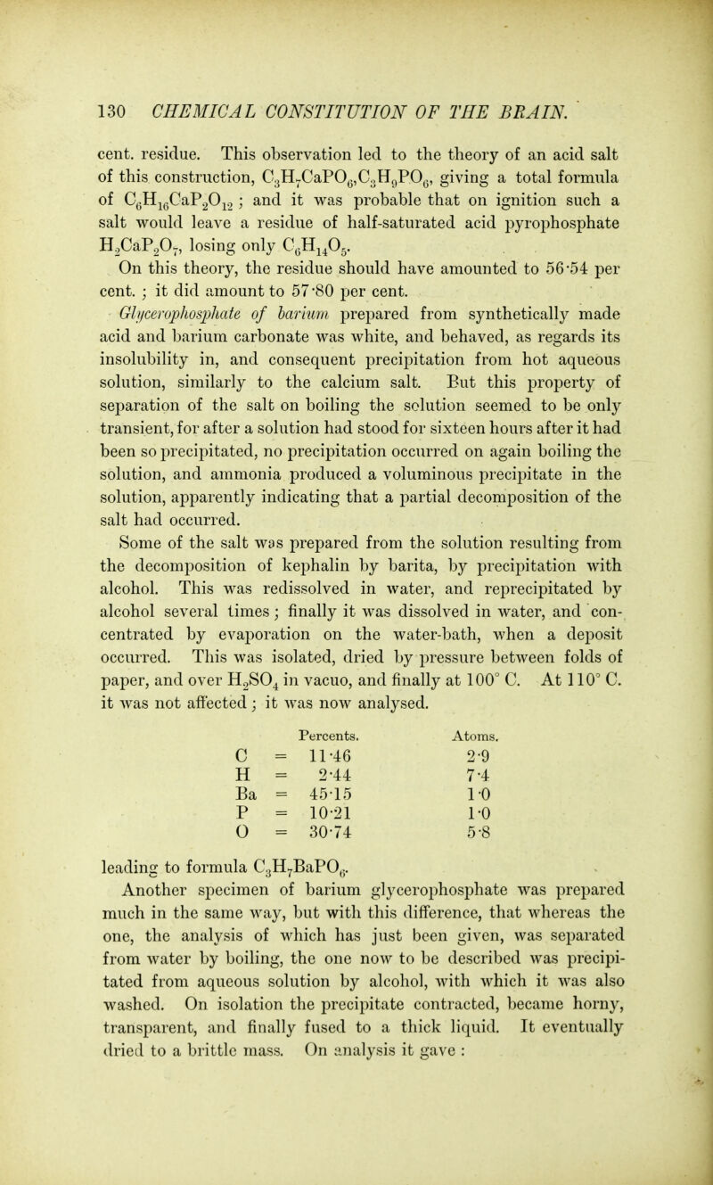 cent, residue. This observation led to the theory of an acid salt of this construction, C3H^CaPOg,C3H9PO,3, giving a total formula of C^3HJgCaP20^2; and it was probable that on ignition such a salt would leave a residue of half-saturated acid pyrophosphate H.CaP.O^, losing only CeHi.O^. On this theory, the residue should have amounted to 56-54 per cent. ; it did amount to 57*80 per cent. Gli/cerophosjjhate of harium prepared from synthetically made acid and barium carbonate was white, and behaved, as regards its insolubility in, and consequent precipitation from hot aqueous solution, similarly to the calcium salt. But this property of separation of the salt on boiling the solution seemed to be only transient, for after a solution had stood for sixteen hours after it had been so precipitated, no precipitation occurred on again boiling the solution, and ammonia produced a voluminous precipitate in the solution, apparently indicating that a partial decomposition of the salt had occurred. Some of the salt was prepared from the solution resulting from the decomposition of kephalin by barita, by precipitation with alcohol. This was redissolved in water, and reprecipitated by alcohol several limes; finally it was dissolved in water, and con- centrated by evaporation on the water-bath, when a deposit occurred. This was isolated, dried by pressure between folds of paper, and over H2SO4 in vacuo, and finally at 100° C. At 110 C. it was not afiected; it was now analysed. leading to formula C3HH,BaP0^. Another specimen of barium glycerophosphate was prepared much in the same way, but with this difference, that whereas the one, the analysis of which has just been given, was separated from water by boiling, the one now to be described was precipi- tated from aqueous solution by alcohol, with which it was also washed. On isolation the precipitate contracted, became horny, transparent, and finally fused to a thick liquid. It eventually dried to a brittle mass. On analysis it gave : C H Ba P O Percents. 11-46 2-44 45-15 10-21 30-74 Atoms. 2-9 7-4 1-0 1-0 5-8