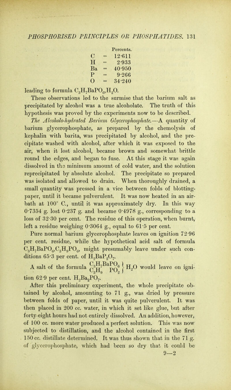 Percents. C = 12-611 H = 2-933 Ba = 40-950 P = 9-266 0 = 34-240 leading to formula OgH^BaPOgjH^O. These observations led to the surmise that the barium salt as precipitated by alcohol was a true alcoholate. The truth of this hypothesis was proved by the experiments now to be described. The Alcoliolo-liydrated Barium Glyceroj)hosphate.—A quantity of barium glycerophosphate, as prepared by the chemolysis of kephalin with barita, was precipitated by alcohol, and the pre- cipitate washed with alcohol, after which it was exposed to the air, when it lost alcohol, became brown and somewhat brittle round the edges, and began to fuse. At this stage it was again dissolved in the minimum amount of cold water, and the solution reprecipitated by absolute alcohol. The precipitate so prepared was isolated and allowed to drain. When thoroughly drained, a small quantity was pressed in a vice between folds of blotting- paper, until it became pulverulent. It was now heated in an air- bath at 100° C, until it was approximately dry. In this way 0-7354 g. lost 0-237 g. and became 0*4978 g., corresponding to a loss of 32-30 per cent. The residue of this operation, when burnt, left a residue weighing 0*3064 g., equal to 61-5 per cent. Pure normal barium glycerophosphate leaves on ignition 72*96 per cent, residue, while the hypothetical acid salt of formula C3H7BaPO^,C3HgPO,3, might presumably leave under such con- ditions 65*3 per cent, of H2BaP20^. A salt of the formula qI^jj'^^pq* | -^2^ would leave on igni- tion 62*9 per cent. H^BagPO^. After this preliminary experiment, the whole precipitate ob- tained by alcohol, amounting to 71 g., was dried by pressure between folds of paper, until it was quite pulverulent. It was then placed in 200 cc. water, in which it set like glue, but after forty-eight hours had not entirely dissolved. An addition, however, of 100 cc. more water produced a perfect solution. This was now subjected to distillation, and the alcohol contained in the first 150 cc. distillate determined. It was thus shown that in the 71 g. of glycerophosphate, which had been so dry that it could be 9—2