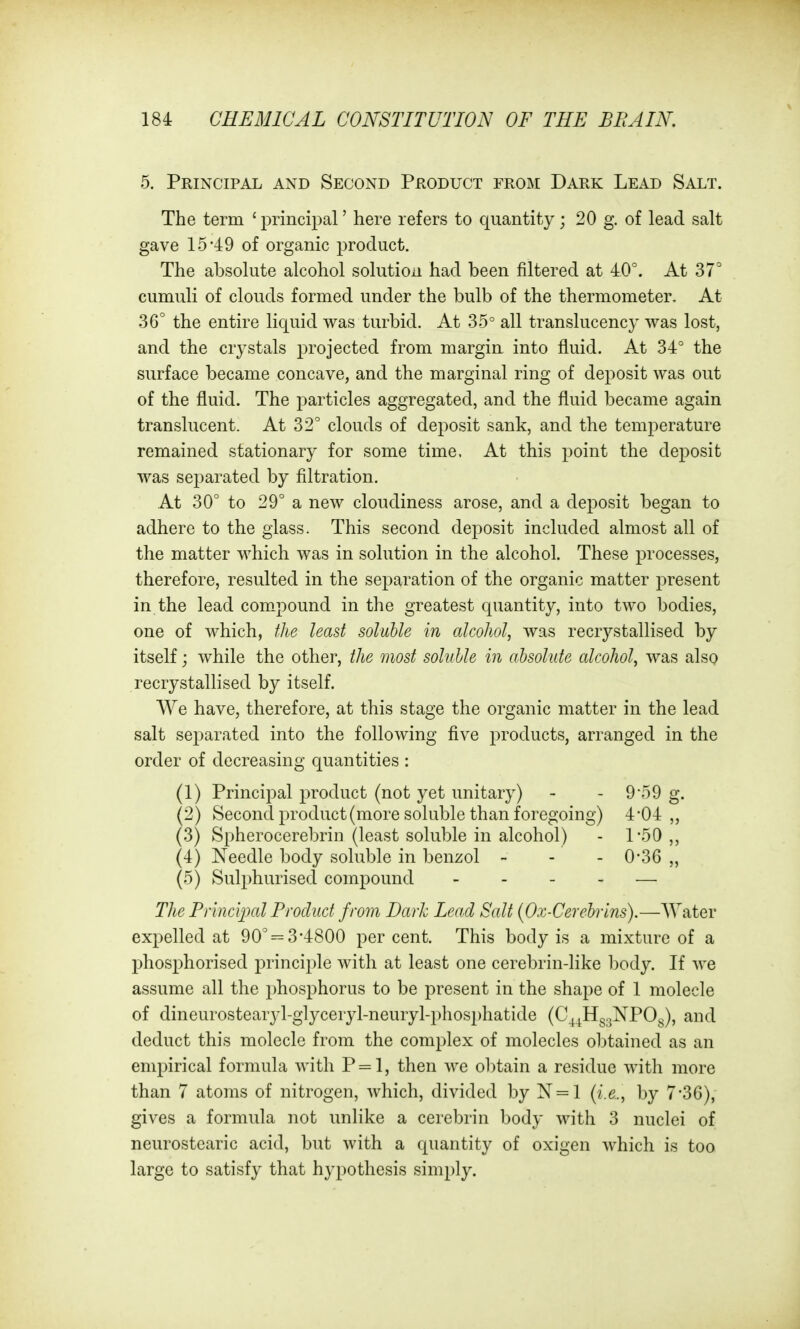 5. Principal and Second Product from Dark Lead Salt. The term ' principal' here refers to quantity; 20 g. of lead salt gave 15-49 of organic product. The absolute alcohol solution had been filtered at 40°. At 37° cumuli of clouds formed under the bulb of the thermometer. At 36° the entire liquid was turbid. At 35° all translucency was lost, and the crystals projected from margin into fluid. At 34° the surface became concave, and the marginal ring of deposit was out of the fluid. The particles aggregated, and the fluid became again translucent. At 32° clouds of deposit sank, and the temperature remained stationary for some time. At this point the deposit was separated by filtration. At 30° to 29° a new cloudiness arose, and a deposit began to adhere to the glass. This second deposit included almost all of the matter which was in solution in the alcohol. These processes, therefore, resulted in the separation of the organic matter present in the lead com-pound in the greatest quantity, into two bodies, one of which, tlie least soluble in alcohol, was recrystallised by itself; while the other, the most soluble in absolute alcohol, was also recrystallised by itself. We have, therefore, at this stage the organic matter in the lead salt separated into the following five products, arranged in the order of decreasing quantities : (1) Principal product (not yet unitary) - - 959 g. (2) Second product (more soluble than foregoing) 4*04 „ (3) Spherocerebrin (least soluble in alcohol) - 1*50,, (4) Needle body soluble in benzol - - - 0-36 „ (5) Sulphurised compound - . _ . — The Piinclpal Product from Dark Lead Salt (Ox-Cerebrlns).—Water expelled at 90° = 3-4800 percent. This body is a mixture of a phosphorised principle with at least one cerebrin-like body. If we assume all the phosphorus to be present in the shape of 1 molecle of dineurostearyl-glyceryl-neuryl-phosphatide (C\^Hg3NP0g), and deduct this molecle from the complex of molecles obtained as an empirical formula with P = l, then we obtain a residue with more than 7 atoms of nitrogen, which, divided by N = l {i.e., by 7'36), gives a formula not unlike a cerebrin body with 3 nuclei of neurostearic acid, but with a quantity of oxigen which is too large to satisfy that hypothesis simply.