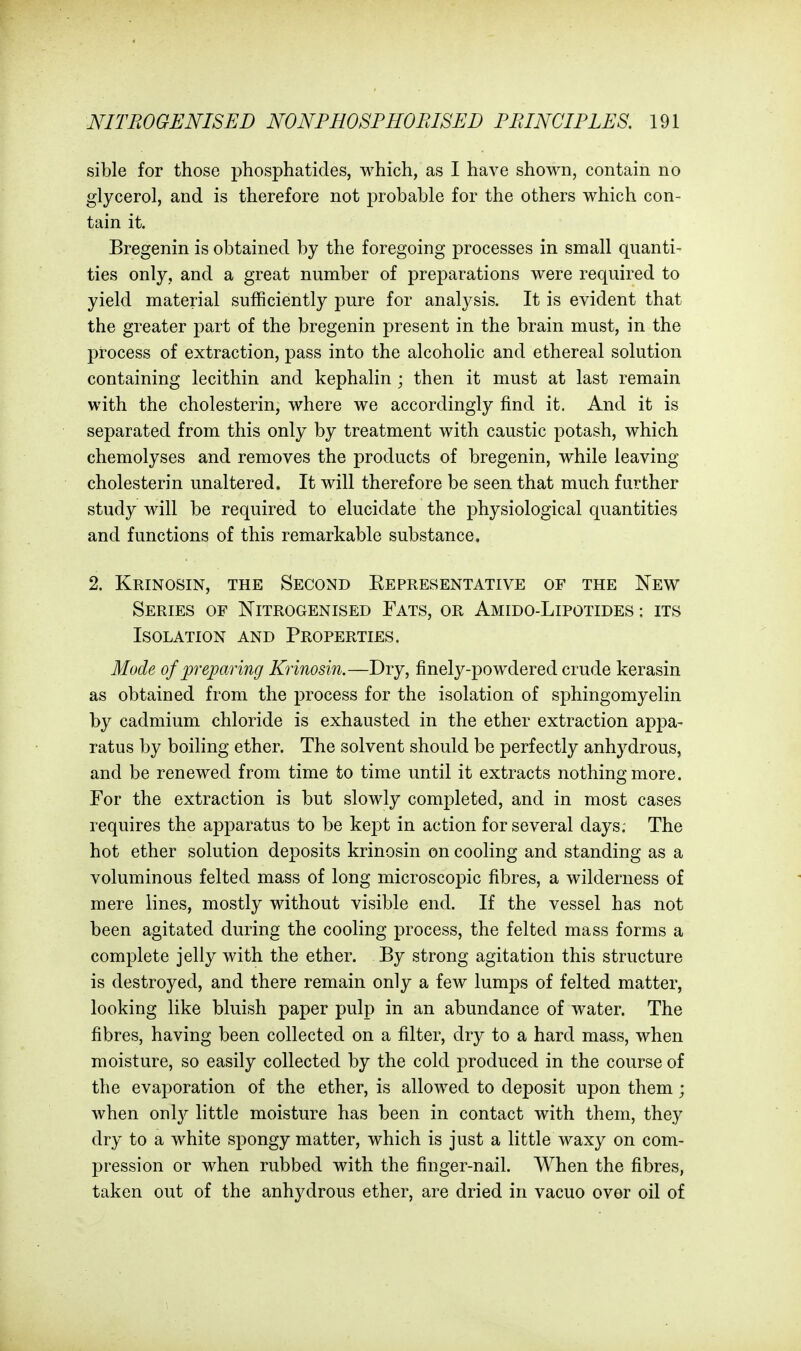 sible for those phosphatides, which, as I have shown, contain no glycerol, and is therefore not probable for the others which con- tain it. Bregenin is obtained by the foregoing processes in small quanti- ties only, and a great number of preparations were required to yield material sufficiently pure for analysis. It is evident that the greater part of the bregenin present in the brain must, in the process of extraction, pass into the alcoholic and ethereal solution containing lecithin and kephalin ; then it must at last remain with the cholesterin, where we accordingly find it. And it is separated from this only by treatment with caustic potash, which chemolyses and removes the products of bregenin, while leaving cholesterin unaltered. It will therefore be seen that much further study will be required to elucidate the physiological quantities and functions of this remarkable substance. 2. Krinosin, the Second Eepresentative of the New Series of Nitrogenised Fats, or Amido-Lipotides : its Isolation and Properties. Mode of preparing Krinosin.—Dry, finely-powdered crude kerasin as obtained from the process for the isolation of sphingomyelin by cadmium chloride is exhausted in the ether extraction appa- ratus by boiling ether. The solvent should be perfectly anhydrous, and be renewed from time to time until it extracts nothing more. For the extraction is but slowly completed, and in most cases requires the apparatus to be kejDt in action for several days. The hot ether solution deposits krinosin on cooling and standing as a voluminous felted mass of long microscopic fibres, a wilderness of mere lines, mostly without visible end. If the vessel has not been agitated during the cooling process, the felted mass forms a complete jelly with the ether. By strong agitation this structure is destroyed, and there remain only a few lumps of felted matter, looking like bluish paper pulp in an abundance of water. The fibres, having been collected on a filter, dry to a hard mass, when moisture, so easily collected by the cold j^roduced in the course of the evaporation of the ether, is allowed to deposit upon them ; when onl}^ little moisture has been in contact with them, they dry to a white spongy matter, which is just a little waxy on com- pression or when rubbed with the finger-nail. When the fibres, taken out of the anhydrous ether, are dried in vacuo over oil of