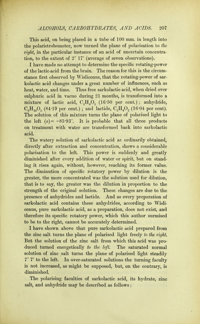 This acid, on being placed in a tube of 100 mm. in length into the polaristrobometer, now turned the plane of polarisation to the right, in the particular instance of an acid of uncertain concentra- tion, to the extent of 2° 17' (average of seven observations). I have made no attempt to determine the specific rotating-power of the lactic-acid from the brain. The reason for this is the circum- stance first observed by Wislicenus, that the rotating-power of sar- kolactic acid changes under a great number of influences, such as heat, water, and time. Thus free sarkolactic acid, when dried over sulphuric acid in vacuo during 21 months, is transformed into a mixture of lactic acid, CgHgO^ (16-50 per cent.); anhydride, C^HioOg (84-19 per cent.); and lactide, CgH^O^ (16-04 per cent). The solution of this mixture turns the plane of polarised light to the left (ft)= -85*93°. It is probable that all three products on treatment with water are transformed back into sarkolactic acid. The watery solution of sarkolactic acid as ordinarily obtained, directly after extraction and concentration, shows a considerable polarisation to the left. This power is suddenly and greatly diminished after every addition of water or spirit, but on stand- ing it rises again, without, however, reaching its former value. The diminution of specific rotatory power by dilution is the greater, the more concentrated was the solution used for dilution, that is to say, the greater was the dilution in proportion to the strength of the original solution. These changes are due to the presence of anhydrides and lactide. And as every preparation of sarkolactic acid contains these anhydrides, according to Wisli- cenus, pure sarkolactic acid, as a preparation, does not exist, and therefore its specific rotatory power, which this author surmised to be to the right, cannot be accurately determined. I have shown above that pure sarkolactic acid prepared from the zinc salt turns the plane of polarised light freely to the right. But the solution of the zinc salt from which this acid was pro- duced turned energetically to the left. The saturated normal solution of zinc salt turns the plane of polarised light steadily 7° 7' to the left. In over-saturated solutions the turning faculty is not increased, as might be supposed, but, on the contrary, is diminished. The polarising faculties of sarkolactic acid, its hydrate, zinc salt, and anhydride may be described as follows :