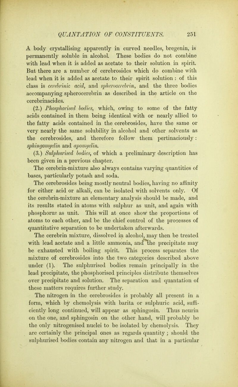 A body crystallising apparently in curved needles, bregenin, is permanently soluble in alcohol. These bodies do not combine with lead when it is added as acetate to their solution in spirit. But there are a number of cerebrosides which do combine with lead when it is added as acetate to their spirit solution : of this class is cerebrinic acid, and spherocerehrin, and the three bodies accompanying spherocerebrin as described in the article on the cerebrinacides. (2.) Fhosphorised bodies, which, owing to some of the fatty acids contained in them being identical with or nearly allied to the fatty acids contained in the cerebrosides, have the same or very nearly the same solubility in alcohol and other solvents as the cerebrosides, and therefore follow them pertinaciously: sjphingomyelin and apomyelin. (3.) Sulphurised bodies, of which a preliminary description has been given in a previous chapter. The cerebrin-mixture also always contains varying quantities of bases, particularly potash and soda. The cerebrosides being mostly neutral bodies, having no affinity for either acid or alkali, can be isolated with solvents only. Of the cerebrin-mixture an elementary analysis should be made, and its results stated in atoms w^ith sulphur as unit, and again with phosphorus as unit. This will at once show the proportions of atoms to each other, and be the chief control of the processes of quantitative separation to be undertaken afterwards. The cerebrin mixture, dissolved in alcohol, may then be treated with lead acetate and a little ammonia, and^he precipitate may be exhausted with boiling spirit. This process separates the mixture of cerebrosides into the two categories described above under (1). The sulphurised bodies remain principally in the lead precipitate, the phosphorised principles distribute themselves over precipitate and solution. The separation and quantation of these matters requires further study. The nitrogen in the cerebrosides is probably all present in a form, which by chemolysis with barita or sulphuric acid, suffi- ciently long continued, will appear as sphingosin. Thus neurin on the one, and sphingosin on the other hand, will probably be the only nitrogenised nuclei to be isolated by chemolysis. They are certainly the principal ones as regards quantity; should the sulphurised bodies contain any nitrogen and that in a particular