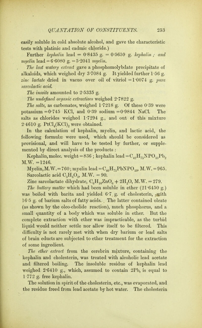 easily soluble in cold absolute alcohol, and gave the characteristic tests with platinic and cadmic chloride.) Further kejjhalin lead = 0-8435 g. = 0*5659 g. keplialin; and myelin lead = 6*6080 g. =5*2041 myelin. The last watery extract gave a phosphomolybdate precipitate of alkaloids, which weighed dry 3*7084 g. It yielded further 1 *56 g. zinc lactate dried in vacuo over oil of vitriol =1*0074 g. pure sarcolactic acid. The inosite amounted to 2*5335 g. The undefined organic extractives weighed 2*7822 g. The scdts, as carbonates, weighed 1*7218 g. Of these 0*39 were potassium =0*745 KCl, and 0-39 sodium =0*9844 NaCl. The salts as chlorides weighed 1*7294 g., and out of this mixture 2-4610 g. PtCl4(KCl)2 were obtained. In the calculation of kephalin, myelin, and lactic acid, the following formulae were used, which should be considered as provisional, and will have to be tested by further, or supple- mented by direct analysis of the products : Kephalin, rnolec. weight = 836 ; kephalin lead =C42H^5NPOj3Pb2 M.W. =1246. Myelin,M.W. = 760; myelin lead = C^oH.gPbNPOio, M. W. = 965. Sarcolactic acid CgHgOg, M.W. = 90. Zinc sarcolactate dihydrate, CqE^qZuO^ + 2B.fi, M.W. = 279. The buttery matter which had been soluble in ether (21*6450 g.) was boiled with barita and yielded 6*7 g. of cholesterin, .^ith 16*5 g. of barium salts of fatty acids. . The latter contained oleate (as shown by the oleo-cholide reaction), much phosphorus, and a small quantity of a body which was soluble in ether. But the complete extraction with ether was impracticable, as the turbid liquid would neither settle nor allow itself to be filtered. This difficulty is not rarely met with when dry barium or lead salts of brain educts are subjected to ether treatment for the extraction of some ingredient. The ether extract from the cerebrin mixture, containing the kephalin and cholesterin, was treated with alcoholic lead acetate and filtered boiling. The insoluble residue of kephalin lead weighed 2*6410 g., which, assumed to contain 2Pb, is equal to 1772 g. free kephalin. The solution in spirit of the cholesterin, etc., was evaporated, and the residue freed from lead acetate by hot water. The cholesterin