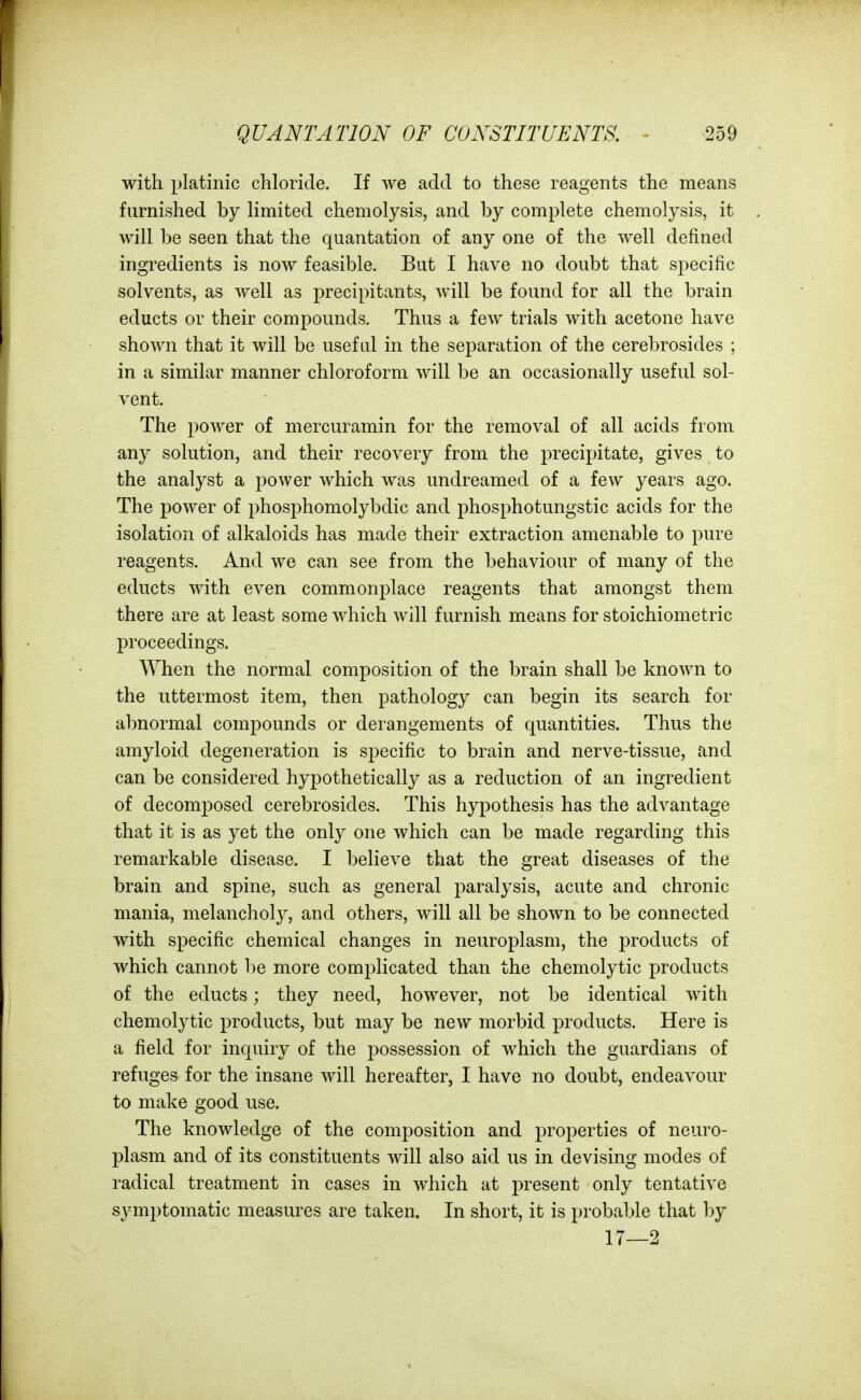 with platinic chloride. If we add to these reagents the means furnished by limited chemolysis, and by complete chemolysis, it will be seen that the quantation of any one of the well defined ingredients is now feasible. Bat I have no doubt that specific solvents, as well as precipitants, will be found for all the brain educts or their compounds. Thus a few trials with acetone have shown that it will be usef td in the separation of the cerebrosides ; in a similar manner chloroform will be an occasionally useful sol- vent. The power of mercuramin for the removal of all acids from any solution, and their recovery from the precipitate, gives to the analyst a power which was undreamed of a few years ago. The power of phosphomolybdic and phosphotungstic acids for the isolation of alkaloids has made their extraction amenable to pure reagents. And we can see from the behaviour of many of the educts with even commonplace reagents that amongst them there are at least some which will furnish means for stoichiometric proceedings. When the normal composition of the brain shall be known to the uttermost item, then pathology can begin its search for abnormal compounds or derangements of quantities. Thus the amyloid degeneration is specific to brain and nerve-tissue, and can be considered hypothetically as a reduction of an ingredient of decomj^osed cerebrosides. This hypothesis has the advantage that it is as yet the only one which can be made regarding this remarkable disease. I believe that the great diseases of the brain and spine, such as general paralysis, acute and chronic mania, melancholy, and others, will all be shown to be connected with specific chemical changes in neuroplasm, the products of which cannot be more complicated than the chemolytic products of the educts; they need, however, not be identical with chemolytic products, but may be new morbid products. Here is a field for inquiry of the possession of which the guardians of refuges for the insane will hereafter, I have no doubt, endeavour to make good use. The knowledge of the composition and 23roperties of neuro- l^lasm and of its constituents will also aid us in devising modes of radical treatment in cases in which at present only tentative symptomatic measures are taken. In short, it is probable that by 17—2