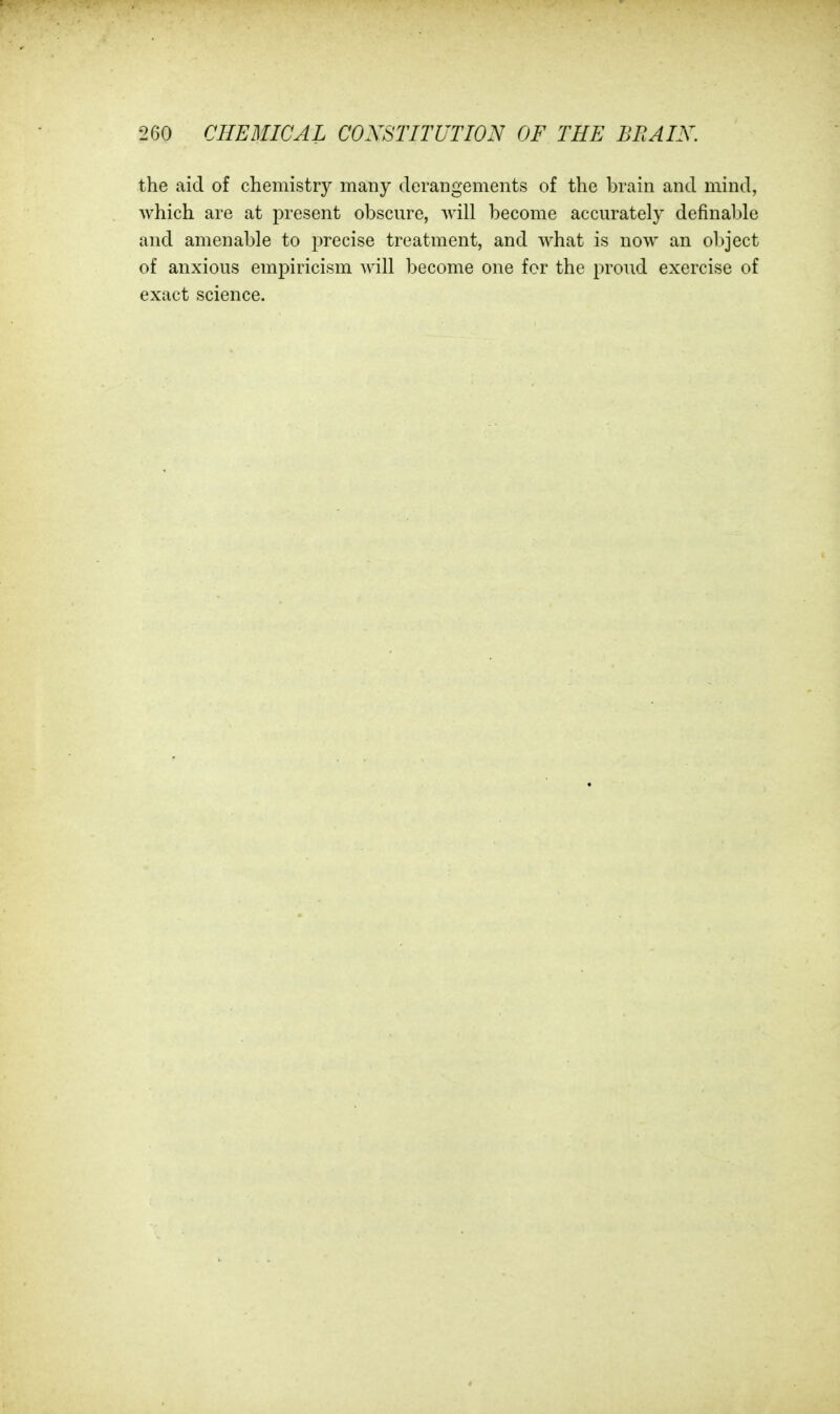 the aid of chemistry many derangements of the brain and mind, which are at present obscure, will become accurately definable and amenable to precise treatment, and what is now an object of anxious empiricism will become one for the proud exercise of exact science.