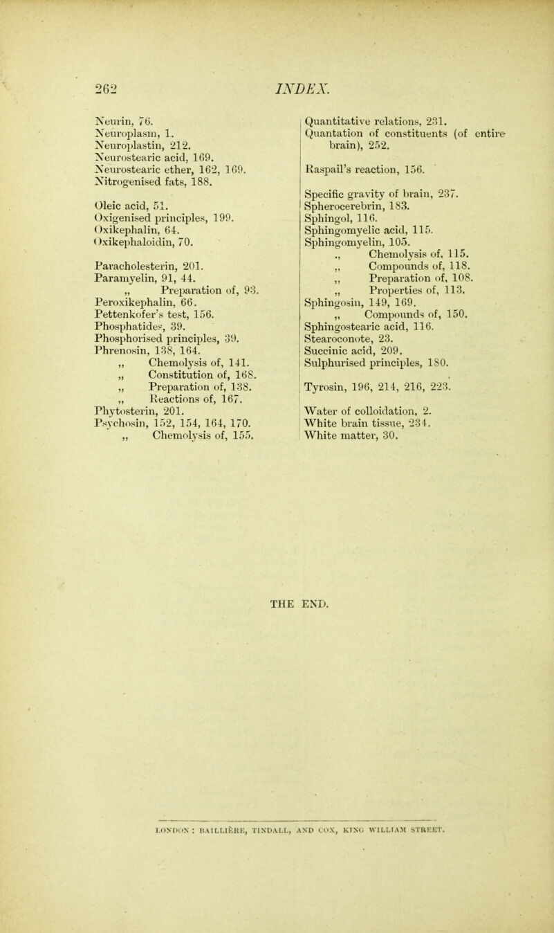 Neuiin, 76. Neui-oplasiii, 1. Neuroplastin, 212. Neurostearic acid, 169. Neurostearic ether, 162, 109. Xitrogenised fats, 188. Oleic acid, 51. Oxigenised principles, 199. Oxikephalin, 64. Oxikephaloidin, 70. Paracholesterin, 201, Paramyelin, 91, 44. „ Preparation of, 93. Peroxikephalin, 66. Pettenkofer's test, 156. Phosphatide.^ 39. Phosphorised principles, 39. Phrenosin, 138, 164. ,, Chemolysis of, 141. „ Constitution of, 168. „ Preparation of, 138. „ Reactions of, 167. Phytosterin, 201. Psychosin, 152, 154, 164, 170. „ Chemolysis of, 155. Quantitative relations, 231. Quantation of constituents (of entire brain), 252. Raspail's reaction, 156. Specific gravity of brain, 237. Spherocerebrin, 183. Sphingol, 116. Sphingomyelic acid, 115. Sphingomyelin, 105. ,, Chemolysis of, 115. ,, Compounds of, 118. ,, Preparation of, 108. „ Properties of, 113. Sphingosin, 149, 169. „ Compounds of, 150. Sphingostearic acid, 116. Stearoconote, 23. Succinic acid, 209. Sulphurised principles, ISO. Tyrosin, 196, 214, 216, 223. Water of colloidation, 2. White brain tissue, 234. White matter, 30. THE END. i.oynoN : hailmkrk, tindall, and ccx, kinc; willtam street.