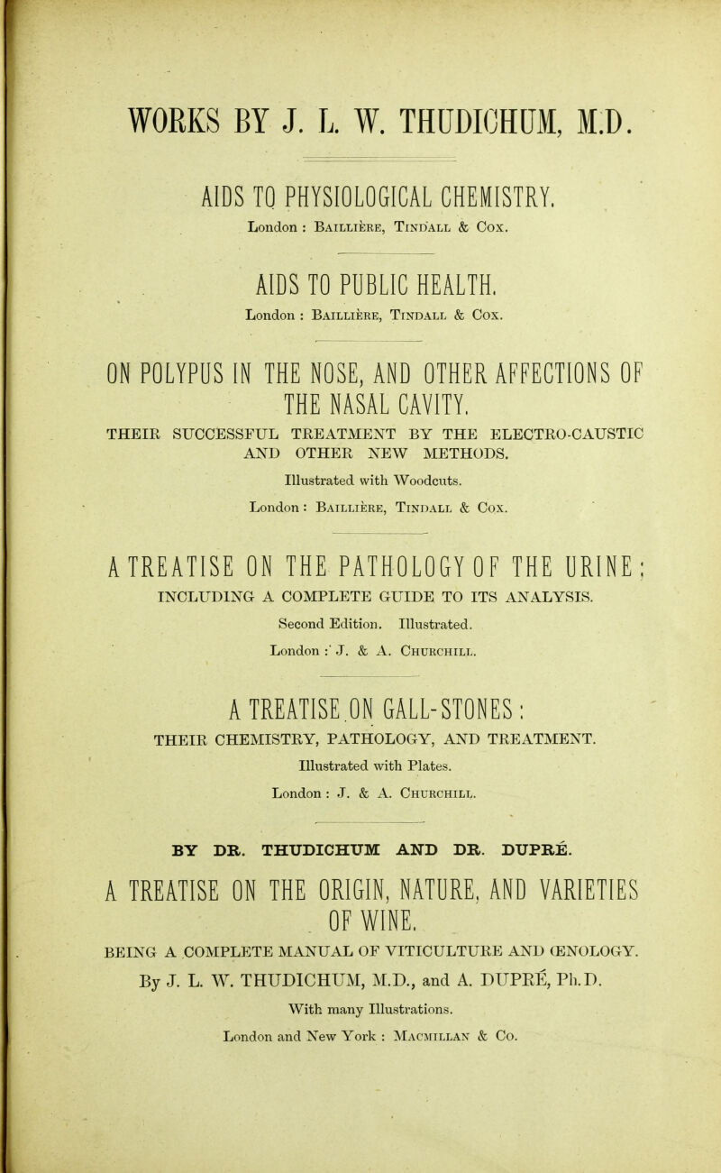 WORKS BY J. L. W. THUDICHUM, M.D. AIDS TO PHYSIOLOGICAL CHEMISTRY. London : Bailliere, Tindall & Cox. AIDS TO PUBLIC HEALTH, London : Bailliere, Tindall & Cox. ON POLYPUS IN THE NOSE, AND OTHER AFFECTIONS OF THE NASAL CAVITY, THEIR SUCCESSFUL TREATMENT BY THE ELECTRO-CAUSTIC AND OTHER NEW METHODS. Illustrated with Woodcuts. London: Bailliere, Tindall & Cox. A TREATISE ON THE PATHOLOGY OF THE URINE: INCLUDING A COMPLETE GUIDE TO ITS ANALYSIS. Second Edition. Illustrated. London J. & A. Churchill. A TREATISE ON GALL-STONES: THEIR CHEMISTRY, PATHOLOGY, AND TREATMENT. Illustrated with Plates. London : J, & A. Churchill. BY DR. THUDICHUM AND DR. DUPRE. A TREATISE ON THE ORIGIN, NATURE, AND VARIETIES . OF WINE. BEING A COMPLETE MANUAL OF VITICULTURE AND (ENOLOGY. By J. L. W. THUDICHUM, M.D., and A. DUPEE, Ph.D. With many Illustrations. London and New York : Macmillan & Co.