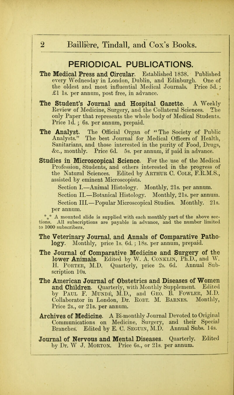 PERIODICAL PUBLICATIONS. The Medical Press and Circular. Established 1838. Published every Wednesday in London, Dublin, and Edinburgh. One of the oldest and most influential Medical Journals. Price 5d.; £1 Is. per annum, post free, in advance. The Student's Journal and Hospital Gazette. A AVeekly Eeview of Medicine, Surgery, and the Collateral Sciences. Tiie only Paper that represents the whole body of Medical Students. Price Id. ; 6s. per annum, prepaid. The Analyst. The Official Organ of The Society of Public Analysts. The best Journal for Medical Officers of Health, Sanitarians, and those interested in the purity of Food, Drugs, &c., monthly. Price 6d. 5s. per annum, if paid in advance. Studies in Microscopical Science. For the use of the Medical Profession, Students, and others interested in the progress of the Natural Sciences. Edited by Arthur C. Cole, F.K.M.S., assisted by eminent Microscopists. Section I.—Animal Histology. Monthly, 21s. per annum. Section II.—Botanical Histology. Monthly, 21s. per annum. Section III.—Popular Microscopical Studies. Monthly. 21s. per annum. A mounted slide is suppHed with each monthly part of the above sec- tions. All subscriptions are payable in advance, and the number limited to 1000 subscribers. The Veterinary Journal, and Annals of Comparative Patho- logy. Monthly, price Is. 6d.; 18s. per annum, prepaid. The Journal of Comparative Medicine and Surgery of the lower Animals. Edited by W. A. Conklin, Ph.D., and W. H. Porter, M.D. Quarterly, price 2s. 6d. Annual Sub- scription 10s. The American Journal of Obstetrics and Diseases of Women and Children. Quarterly, with Monthly Supplement. Edited by Paul F. Munde, M.D., and Geo. B. Fowler, M.D. Collaborator in London, Dr. Robt. M. Barnes. Monthly, Price 2s., or 21s. per annum. Archives of Medicine. A Bi-monthly Journal Devoted to Origiiial Communications on Medicine, Surgery, and their Special Branches. Edited by E. C. Seguin, M.D. Annual Subs. Us. Journal of Nervous and Mental Diseases. Quarterly. Edited by Dr. AV J. Morton. Price Gs., or 21s. per annum.