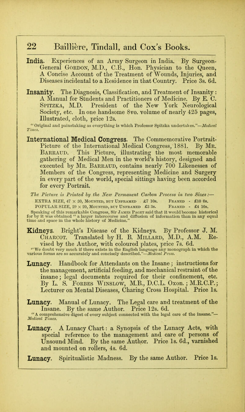 India. Experiences of an Army Surgeon in India. By Surgeon- j General Gordon, M.D., C.B., Hon. Physician to the Queen, i A Concise Account of the Treatment of Wounds, Injuries, and Diseases incidental to a Kesidence in that Country. Price 3s. 6d. Insanity. The Diagnosis, Classification, and Treatment of Insanity : A Manual for Students and Practitioners of Medicine. By E. C. Spitzka, M.D. President of the New York Neurological Society, etc. In one handsome 8vo. volume of nearly 425 pages, Illustrated, cloth, price 12s.  Original and painstaking as everything is whicli Professor Spitzka undertakes.—Medical Times. International Medical Congress. The Commemorative Portrait- Picture of the International Medical Congress/1881. By Mr. Barraud. This Picture, illustrating the most memorable gathering of Medical Men in the world's history, designed and executed by Mr. Barraud, contains nearly 700 Likenesses of Members of the Congress, representing Medicine and Surgery in every part of the world, special sittings having been accorded for every Portrait. The Picture is Printed ly the Neio Permanent Carhon Process in tioo Sizes:— EXTRA SIZE, 47 X 30, Mounted, but Unframed £7 10s. Framed - £10 Os. POPULAR SIZE, 29 X 20, Mounted, but Unframed £3 3s. Framed - £4 10s. Speaking of this remarkable Congress, Sir James Paget said that it would become historical for by it was obtained '' a larger intercourse and diffusion of information than in any equal time and space in the whole history of Medicine. Kidneys. Bright's Disease of the Kidneys. By Professor J. M. Charcot. Translated by H. B. Millard, M.D., A.M. Ee- vised by the Author, with coloured plates, price 7s. 6d. We doubt very much if there exists in the English language any monograph in which the various forms are so accurately and concisely described.-—3IeiicaL Press. Lunacy. Handbook for Attendants on the Insane; instructions for the management, artificial feeding, and mechanical restraint of the insane; legal documents required for their confinement, etc. By L. S. Forbes AVinslow, M.B., D.C.L. Oxon.; M.R.C.P.; Lecturer on Mental Diseases, Charing Cross Hospital. Price Is. Lunacy. Manual of Lunacy. The Legal care and treatment of the Insane. By the same Author. Price 12s. 6d. A comprehensive digest of every subject connected with the legal care of the insane.— Medical Times. Lunacy. A Lunacy Chart: a Synopsis of the Lunacy Acts, with special reference to the management and care of persons of Unsound Mind. By the same Author. Price Is. 6d., varnished and mounted on rollers, 4s. 6d. Lunacy. Spiritualistic Madness. By the same Author. Price Is.