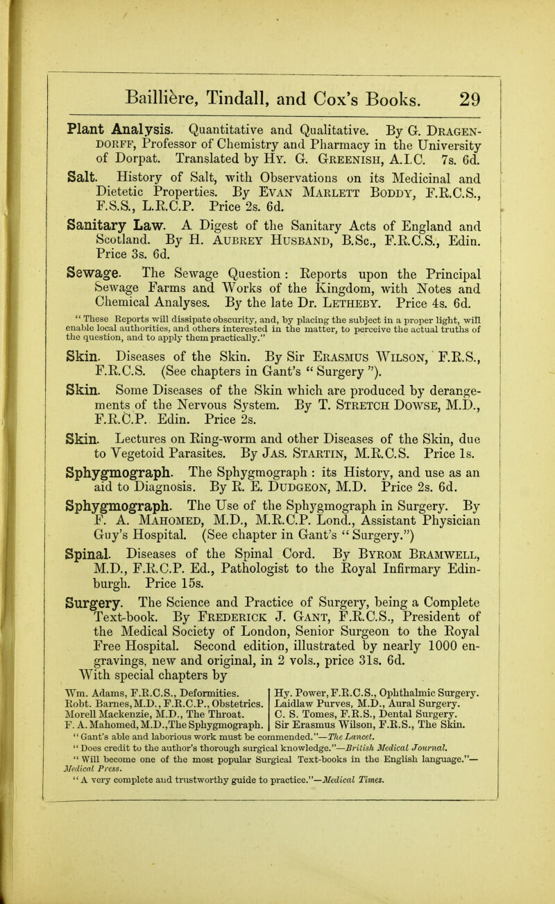 Plant Analysis. Quantitative and Qualitative. By G. Dragen- DORFF, Professor of Chemistry and Pharmacy in the University of Dorpat. Translated by Hy. G. Greenish, A. I. C. 7s. 6d. Salt. History of Salt, with Observations on its Medicinal and Dietetic Properties. By Evan Marlett Boddy, P.R.C.S., F.S.S., L.E.C.P. Price 2s. 6d. Sanitary Law. A Digest of the Sanitary Acts of England and Scotland. By H. Aubrey Husband, B.Sc, F.R.C.S., Edin. Price 3s. 6d. Sewage. The Sewage Question : Reports upon the Principal Sewage Farms and Works of the Kingdom, with ITotes and Chemical Analyses. By the late Dr. Letheby. Price 4s. 6d.  These Reports will dissipate obscurity, and, by placing the subject in a proper light, will enable local authorities, and others interested in the matter, to perceive the actual truths of the question, and to apply them practically. Skin. Diseases of the Skin. By Sir Erasmus Wilson, F.R.S., F.R.C.S. (See chapters in Gant's  Surgery ). Skin. Some Diseases of the Skin which are produced by derange- ments of the Nervous System. By T. Stretch Dowse, M.D., F.R.O.P. Edin. Price 2s. Skin. Lectures on Ring-worm and other Diseases of the Skin, due to Vegetoid Parasites. By Jas. Startin, M.R.C.S. Price Is. Sphygmograph. The Sphygmograph : its History, and use as an aid to Diagnosis. By R. E. Dudgeon, M.D. Price 2s. 6d. Sphygmograph. The Use of the Sphygmograph in Surgery. By F. A. Mahomed, M.D., M.R.C.P. Lond., Assistant Physician Guy's Hospital. (See chapter in Gant's Surgery.) Spinal. Diseases of the Spinal Cord. By Byrom Bramwell, M.D., F.R.C.P. Ed., Pathologist to the Royal Infirmary Edin- burgh. Price 15s. Surgery. The Science and Practice of Surgery, being a Complete Text-book. By Frederick J. Gant, F.R.C.S., President of the Medical Society of London, Senior Surgeon to the Royal Free Hospital. Second edition, illustrated by nearly 1000 en- gravings, new and original, in 2 vols., price 31s. 6d. With special chapters by Wm. Adams, F.E.C.S., Deformities. Hy. Power, F.R.C.S., Ophthalmic Surgery. Robt. Barnes,M.D., F.R.C.P., Obstetrics. Laidlaw Purves, M.D., Aural Surgery. Morell Mackenzie, M.D., The Throat. C. S. Tomes, F.R.S., Dental Surgery. F. A. Mahomed, M.D.,The Sphygmograph. Sir Erasmus Wilson, F.E.S., The Skin.  Gant's able and laborious work must be commended.—The Lancet.  Does credit to the author's thorough surgical knowledge.—British Medical Journal.  Will become one of the most popular Surgical Text-books in the English language.— Medical Press. A very complete and trustworthy guide to -practice.—Medical Times.