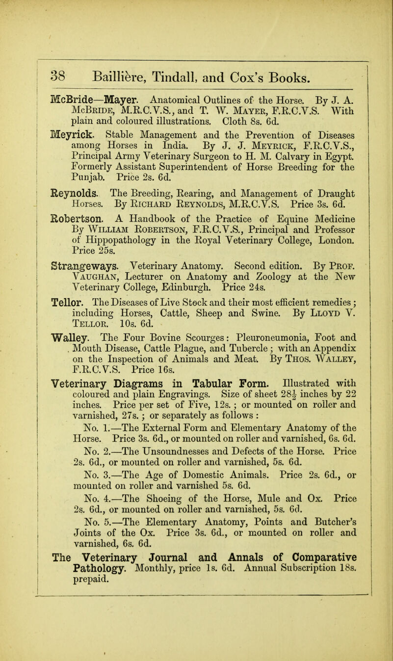 McBride—Mayer. Anatomical Outlines of the Horse. By J. A. McBride, M.RC.V.S., and T. W. Mayer, F.E.C.V.S. With plain and coloured illustrations. Cloth 8s. 6d. Meyrick. Stable Management and the Prevention of Diseases among Horses in India. By J. J. Meyrick, F.E.C.V.S., Principal Army Veterinary Surgeon to H. M. Calvary in Egypt. Formerly Assistant Superintendent of Horse Breeding for the Punjab. Price 2s. 6d. Reynolds. The Breeding, Bearing, and Management of Draught Horses. By EiCHARD Eeynolds, M.E.C.V.S. Price 3s. 6d. Robertson. A Handbook of the Practice of Equine Medicine By William Eobertson, F.E.C.V.S., Principal and Professor of Hippopathology in the Eoyal Veterinary College, London. Price 25s. Strangeways. Veterinary Anatomy. Second edition. By Prof. Vaughan, Lecturer on Anatomy and Zoology at the New Veterinary College, Edinburgh, Price 248. Tellor. The Diseases of Live Stock and their most efficient remedies ; including Horses, Cattle, Sheep and Swine. By Lloyd V. Tellor. 10s. 6d. Walley. The Four Bovine Scourges: Pleuroneumonia, Foot and , Mouth Disease, Cattle Plague, and Tubercle ; with an Appendix on the Inspection of Animals and Meat. By Thos. Walley, F.E.C.V.S. Price 16s. Veterinary Diagrams in Tabular Form. Illustrated with coloured and plain Engravings. Size of sheet 28^ inches by 22 inches. Price per set of Five, 12s.; or mounted on roller and varnished, 27s.; or separately as follows : No. 1.—The External Form and Elementary Anatomy of the Horse. Price 3s. 6d., or mounted on roller and varnished, 6s. 6d. No. 2.—The Unsoundnesses and Defects of the Horse. Price 2s. 6d., or mounted on roller and varnished, 5s. 6d. No. 3.—The Age of Domestic Animals. Price 2s. 6d., or mounted on roller and varnished 5s. 6d. No. 4.—The Shoeing of the Horse, Mule and Ox. Price 2s. 6d., or mounted on roller and varnished, 5s. 6cl. No. 5.—The Elementary Anatomy, Points and Butcher's Joints of the Ox. Price 3s. 6d., or mounted on roller and varnished, 6s. 6d. The Veterinary Journal and Annals of Comparative Pathology. Monthly, price Is. 6d. Annual Subscription 18s. prepaid.
