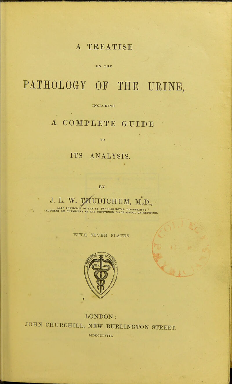 ON THE PATHOLOGY OF THE URINE. INCLUDING A COMPLETE eUIDE TO ITS ANALYSIS. BY J. L. W. 3i^^UDICHUM, M*.D., WITH SEVEN PLATES. LONDON: JOHN CHURCHILL, NEW BUELINGTON STREET. MDCCCLVIII.