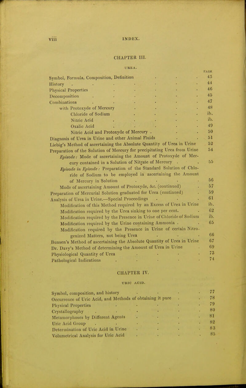 CHAPTER III. UBEA. rAOR Symbol, Formula, Composition, Definition . . .43 History . . • • • • .44 Physical Properties . • • • .46 Deconi position . . • • • .45 Combinations . . • • • .47 with Protoxyde of Mercury . . • .48 Chloride of Sodium . . • . ib. Nitric Acid . • • • .lb. Oxalic Acid . . • • .49 Nitric Acid and Protoxyde of Mercury . . .50 Diagnosis of Urea in Urine and other Animal Fluids . .51 Liebig's Method of ascertaining the Absolute Quantity of Urea in Urine 52 Preparation of the Solution of Mercury for precipitating Urea from Urine 54 Episode: Mode of ascertaining the Amount of Protoxyde of Mer- cury contained in a Solution of Nitrate of Mercury . , 55 Episode in Episode: Preparation of the Standard Solution of Chlo- ride of Sodium to be employed in ascertaining the Amount of Mercury in Solution . . . .56 Mode of ascertaining Amount of Protoxyde, &c. (continued) . 57 Preparation of Mercurial Solution graduated for Urea (continued) . 59 Analysis of Urea in Urine.—Special Proceedings . . .61 Modification of this Method required by an Excess of Urea in Urine ib. Modification required by the Urea sinking to one per cent. . C2 Modification required by the Presence in Urine of Chloride of Sodium ib. Modification required by the Urine containing Ammonia . . 65 Modification required by the Presence in Urine of certain Nitro- genized Matters, not being Urea . . .66 .Bunsen's Method of ascertaining the Absolute Quantity of Urea in Urine 67 Dr. Davy's Method of determining the Amount of Urea in Urine . 69 Physiological Quantity of Urea • • • .73 Pathological Indications . . • • . /4 CHAPTER IV. URIC ACID. Symbol, composition, and history . • • .77 Occurrence of Uric Acid, and Methods of obtaining it pure . . 78 Physical Properties • • • • .79 Crystallography . • • • .80 Metamorphoses by Diff'erent Agents . • . .81 Uric Acid Group . . • • • .82 Determination of Uric Acid in Urine . • • .83 Volumetrical Analysis for Uric Acid . • • .85