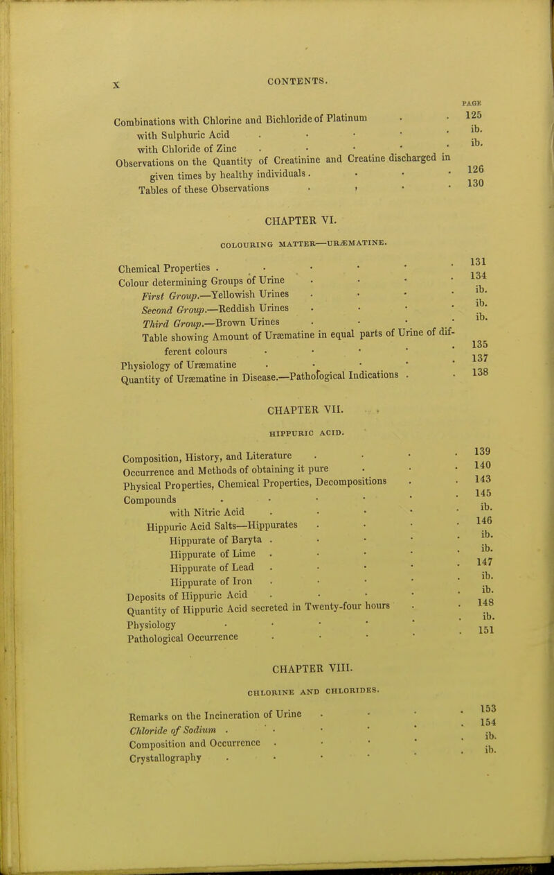 Combinations with Chlorine and Bichloride of Platinum with Sulphuric Acid . • ■  ' with Chloride of Zinc . • • ' ' Observations on the Quantity of Creatinine and Creatine discharged in given times by healthy individuals. • • • Tables of these Observations . . • • PAGK 125 ib. ib. 126 130 CHAPTER VI. COLOURING MATTER—URiEMATINE. Chemical Properties . • • Colour determining Groups of Urine First Group.—Yellovrish Urines Second ffrowp.—Reddish Urines Third Growp.—Brown Urines Table showing Amount of Ursematine in equal parts of Urine of dif. ferent colours • • • * Physiology of Uraematine . • • * Quantity of Ursematine in Disease.—Pathofogical Indications . 131 134 ib. ib. ib. 135 137 138 CHAPTER VII. HIPPURIC ACID. Composition, History, and Literature Occurrence and Methods of obtaining it pure Physical Properties, Chemical Properties, Decompositions Compounds • ■ •  with Nitric Acid Hippuric Acid Salts—Hippurates Hippurate of Baryta . Hippurate of Lime . Hippurate of Lead Hippurate of Iron Deposits of Hippuric Acid Quantity of Hippuric Acid secreted in Twenty-four hours Physiology • • • * Pathological Occurrence 139 140 143 145 ib. 146 ib. ib, 147 ib. ib. 148 ib. 151 CHAPTER VIII. CHLORINE AND CHLORIDES. Remarks on the Incineration of Urine Chloride of Sodium . Composition and Occurrence . Crystallography 153 154 ib.