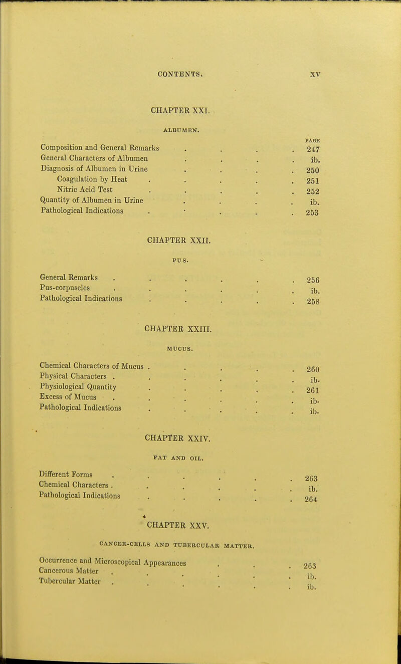 CHAPTER XXI. ALBUMEN. PAGE Composition and General Remarks .... 247 General Characters of Albumen . . . . ib. Diagnosis of Albumen in Urine . , . . 250 Coagulation by Heat ..... '251 Nitric Acid Test • • . . . 252 Quantity of Albumen in Urine . . . . ib. Pathological Indications •  . . , 253 CHAPTER XXII. PUS. General Remarks 256 Pus-corpuscles . . . . _ . ib Pathological Indications • • . . . 258 CHAPTER XXIII. MUCUS. Chemical Characters of Mucus .... 260 Physical Characters • . . . . ji, Physiological Quantity . . . _ 261 Excess of Mucus . . . . ' ib Pathological Indications . . . . ib. CHAPTER XXIV. FAT AND OIL. Different Forms . . . _ 2(33 Chemical Characters . . . _ ' ib Pathological Indications . , ^ 254 CHAPTER XXV. CANCEB-CELL8 AND TUBEHCULAU MATTER. Occurrence and Microscopical Appearances Cancerous Matter Tubercular Matter 263 ib.