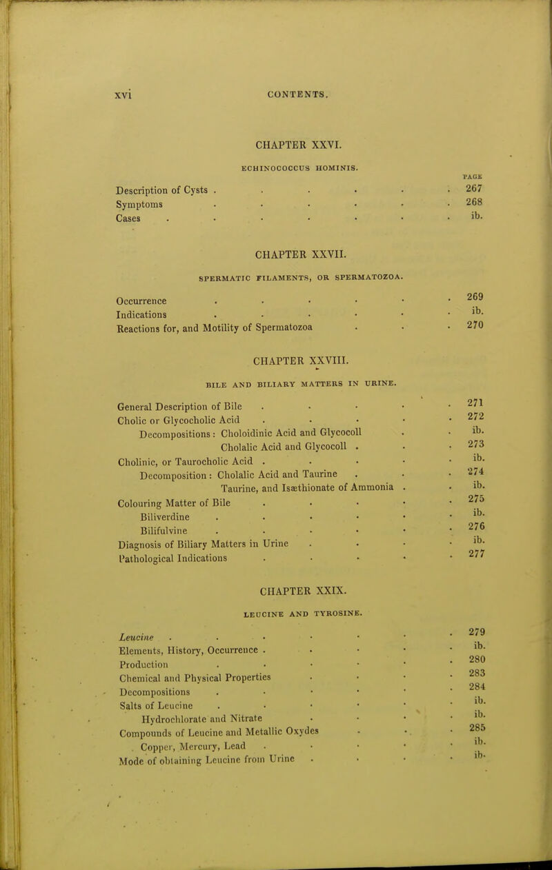 CHAPTER XXVI. ECHINOCOCCUS HOMINIS. Description of Cysts . Symptoms Cases PACK 267 268 ib. CHAPTER XXVII. SPERMATIC FILAMENTS, OR SPERMATOZOA. Occurrence Indications Reactions for, and Motility of Spermatozoa 269 ib. 270 CHAPTER XXVIII. BILE AND BILIARY MATTERS IN URINE. General Description of Bile ChoUc or Glycocholic Acid Decompositions: Clioloidinic Acid and GlycocoU Cholalic Acid and GlycocoU . Cholinic, or Taurocholic Acid . Decomposition : Cholalic Acid and Taurine Taurine, and Ismthionate of Ammonia Colouring Matter of Bile Biliverdine Bilifulvine Diagnosis of Biliary Matters in Urine Pathological Indications 271 272 ib. 273 ib. 274 ib. 275 ib. 276 ib. 277 CHAPTER XXIX. LEUCINE AND TYROSINE. Leucine . . • • Elements, History, Occurrence . Production Chemical and Physical Properties Decompositions Salts of Leucine Hydrochlorate and Nitrate Compounds of Leucine and Metallic Oxydes . Copper, Mercury, Lead Mode of obtaining Leucine from Urine 279 ib. 280 283 284 ib. ib. 285 ib.