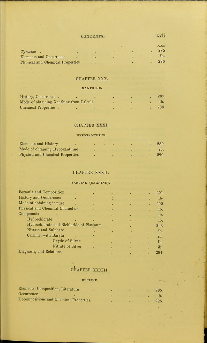 TAGJi Th/rosine . . . • - • .285 Elements and Occurrence . . . • . ib. Physical and Chemical Properties .... 286 CHAPTER XXX. XANTHINE. History, Occurrence ..... . 287 Mode of obtaining Xanthine from Calculi . . . ib. Chemical Properties ...... 288 CHAPTER XXXI. HYPOXANTHINE. Elements and History . ... . . 289 Mode of obtaining Hypoxanthine . . . . ib. Physical and Chemical Properties .... 290 CHAPTER XXXn. SARCINE (cARNINe). Formula and Composition ..... 291 History and Occurrence . . ; . . ib. Mode of obtaining it pure ..... 292 Physical and Chemical Characters . . . . ib. Compounds . . . . . . ib. Hydrochlorate . . . , . . ib. Hydrochlorate and Bichloride of Platinum . . . 293 Nitrate and Sulphate . . . . . ib. Carnine, with Baryta . • . . . ib. O.xyde of Silver . , . . ib. Nitrate of Silver . . . . ib. Diagnosis, and Relations ..... 294 CHAPTER XXXni. CYSTINE. Elements, Composition, Literature Occurrence Dccompos)tion» and Chemical Properties. 295 ib. 296