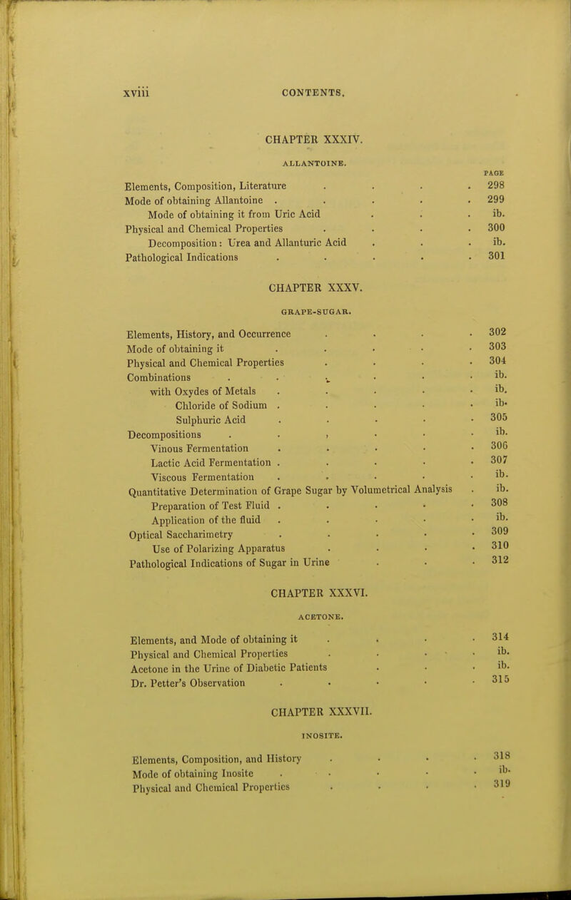 CHAPTER XXXIV. ALLANTOINE. F&OE Elements, Composition, Literature .... 298 Mode of obtaining Allantoine ..... 299 Mode of obtaining it from Uric Acid . . . ib. Physical and Chemical Properties .... 300 Decomposition: Urea and Allanturic Acid . . . ib. Pathological Indications ..... 301 CHAPTER XXXV. GRAPE-SUGAR. Elements, History, and Occurrence .... 302 Mode of obtaining it . . . • • 303 Physical and Chemical Properties .... 304 Combinations . • ■ • . ib. with Oxydes of Metals . . . • . ib. Chloride of Sodium . . . • . ib- Sulphuric Acid . . . . • 305 Decompositions . • , • • . ib. Vinous Fermentation . . . • • 306 Lactic Acid Fermentation . . . . • 307 Viscous Fermentation . . • • . ib. Quantitative Determination of Grape Sugar by Volumetrical Analysis . ib. Preparation of Test Fluid . . . • .308 Application of the fluid . . • • . ib. Optical Saccharimetry . . . • • 309 Use of Polarizing Apparatus .... 310 Pathological Indications of Sugar in Urine . . • 312 CHAPTER XXXVI. ACETONE. Elements, and Mode of obtaining it . . • • 314 Physical and Chemical Properties . ■ . . ib. Acetone in the Urine of Diabetic Patients . • . ib. Dr. Fetter's Observation . • • • .315 CHAPTER XXXVII. INOSITE. Elements, Composition, and History . • . .318 Mode of obtaining Inosite . • • • . ib- Physical and Cljcmical Properties . • • .319