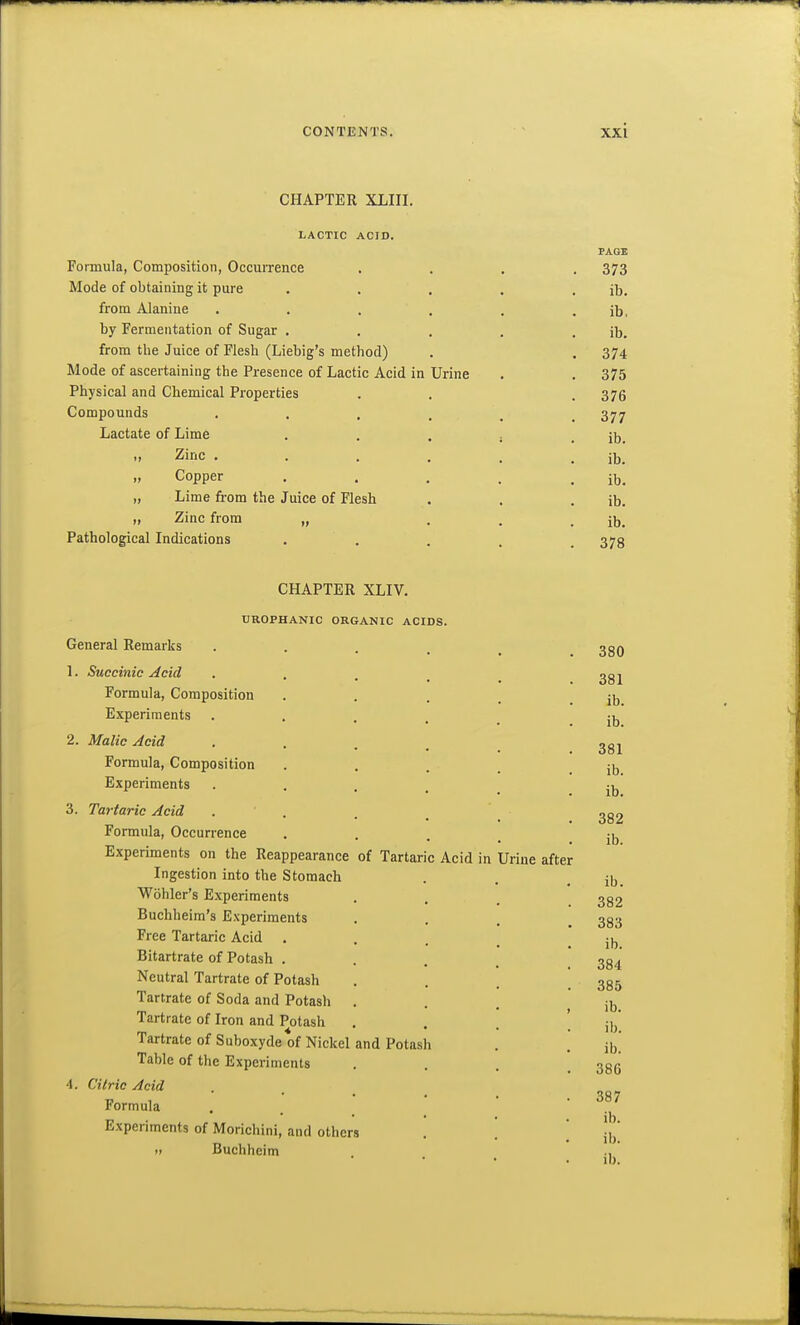 CHAPTER XLIII. LACTIC ACID. PAGE Formula, Composition, Occurrence .... 373 Mode of obtaining it pure . . . . . ib. from Alanine . . . . , . ib, by Fermentation of Sugar . , . . . ib. from the Juice of Flesh (Liebig's method) . . 374 Mode of ascertaining the Presence of Lactic Acid in Urine . . 375 Physical and Chemical Properties . . . 375 Compounds 377 Lactate of Lime . . . j . ib. Zinc . . . . , . ib. „ Copper . . . . . ib. „ Lime from the Juice of Flesh . . . ib. „ Zinc from „ ... ib. Pathological Indications • • . . . 378 CHAPTER XLIV. UROPHANIC ORGANIC ACIDS. General Remarks • . . . . 330 1. Succinic ^cid . . . ^ ^ Formula, Composition • . . . ib Experiments • . . . . ib 2. Malic Acid . . . , Formula, Composition . . . _ . ib Experiments . . , ^ ^-^ 3. Tartaric Acid . . . _ _ 2g2 Formula, Occurrence • • . . ib Experiments on the Reappearance of Tartaric Acid in Urine after Ingestion into the Stomach . . . ib Wohler's Experiments . , , 332 Buchheim's Experiments • . . . 383 Free Tartaric Acid . , , Bitartrate of Potash . . . _ 334 Neutral Tartrate of Potash . . . ! 385 Tartrate of Soda and Potash ... jjj Tartrate of Iron and Potash • . . '. ib' Tartrate of Suboxyde of Nickel and Potash . . Jb^ Table of the Experiments • • • . 386 4. Citric Acid Formula . _ • • 387 Experiments of Morichini, and others . . ] j|/ „ Buchheim .,' lb.