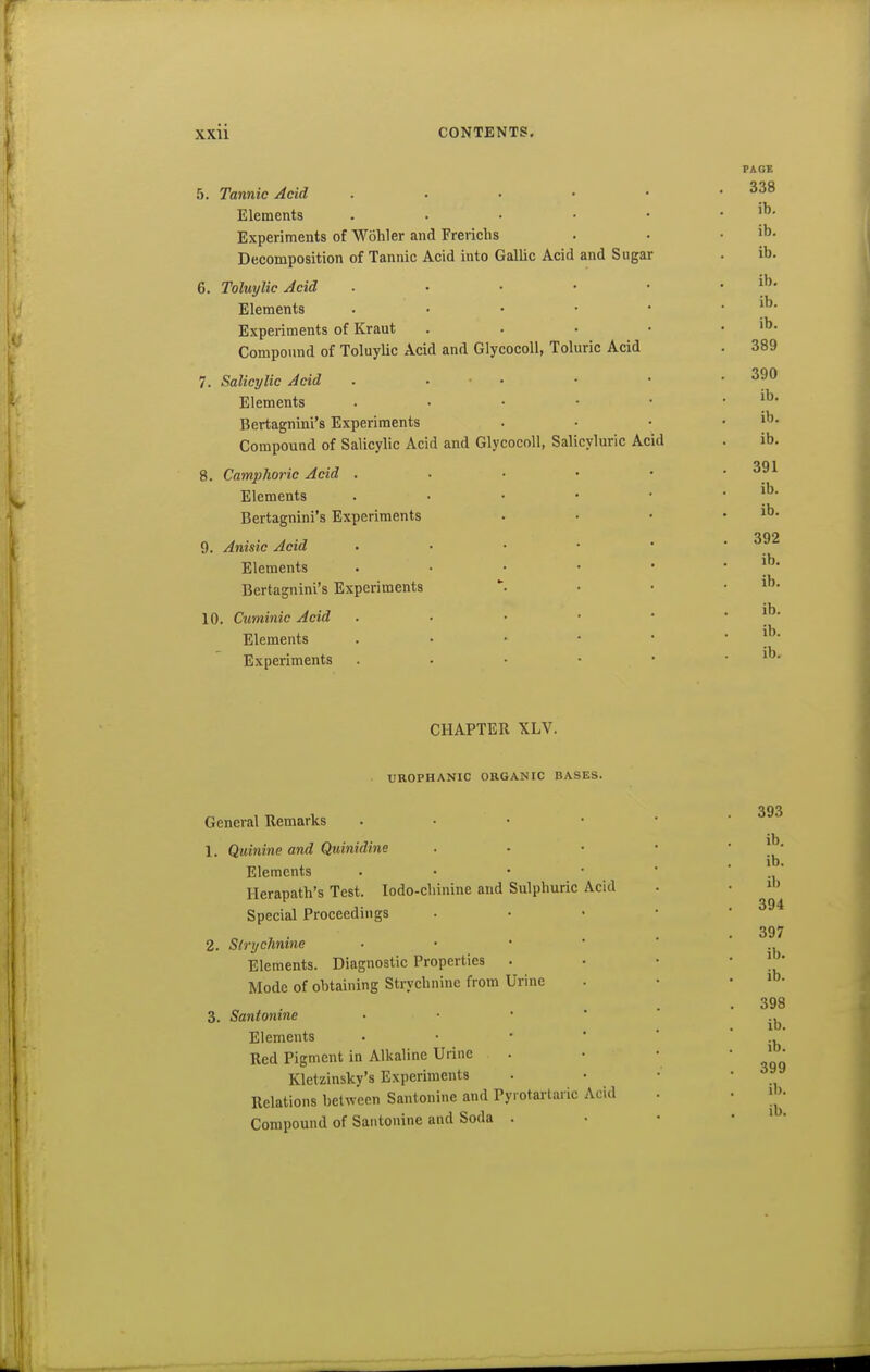 5. Tannic Acid . . . • • Elements . . . • • Experiments of Wohler and Frerichs Decomposition of Tannic Acid into Gallic Acid and Sugar 6. Toluylic Acid . Elements . . . • • Experiments of Kraut . . . • Compoimd of Toluylic Acid and Glycocoll, Toluric Acid 7. Salicylic Acid . • ■ • Elements . . • • • Bertagnini's Experiments Compound of Salicylic Acid and Glycocoll, Salicyluric Acid 8. Camplioric Acid . . • • • Elements . . • • • Bertagnini's Experiments 9. Anisic Acid . . • • • Elements . • • • • Bertagnini's Experiments 10. Cuminic Acid . • • • • Elements . • • • • Experiments . • • • • CHAPTER XLV. UROPHANIC ORGANIC BASES. Acid General Remarks 1. Quinine and Qiiinidine Elements Herapath's Test. lodo-chinine and Sulphuric Special Proceedings 2. Strychnine Elements. Diagnostic Properties Mode of obtaining Strychnine from Urine 3. Santonins Elements Red Pigment in Alkaline Urine Kletzinsky's Experiments Relations between Santonine and Py.otartaric Acid Compound of Santonine and Soda . 393 ib. ib. ib 394 397 ib. ib. 398 ib. ib. 399 ib.