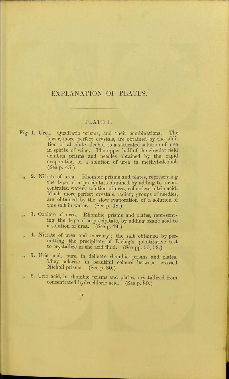 EXPLANATION OF PLATES. PLATE I. Fig. 1. Urea. Quadi'atic prisms, and their combinations. The lower, more perfect crystals, are obtained by the addi- tion of absolute alcohol to a saturated solution of urea in spirits of wine. The upper half of the circular field exhibits prisms and needles obtained by the rapid evaporation of a solution of urea in methyl-alcohol. (See p. 45.) ■ „ 2. Nitrate of urea. Ehombic prisms and plates, representing the type of a precipitate obtained by adding to a con- centrated watery solution of urea, colourless nitric acid. Much more perfect crystals, radiary groups of needles, are obtained by the slow evaporation of a solution of this salt in water. (See p. 48.) „ 3. Oxalate of m-ea. Ehombic prisms and plates, represent- ing the type of a precipitate, by adding oxahc acid to a solution of urea. (See p. 49.) „ 4. Nitrate of urea and mercury; the salt obtained by per- mitting the precipitate of Liebig's quantitative test to crystaUize in the acid fluid. (See pp. 50, 53.) „ 5. Uric acid, pure, in delicate rhombic prisms and plates. They polarize in beautiful colours between crossed NichoU prisms. (See p. 80.) „ 6. Uric acid, in rhombic prisms and plates, crystallized from concentrated hydrochloric acid. (See p. 80.)