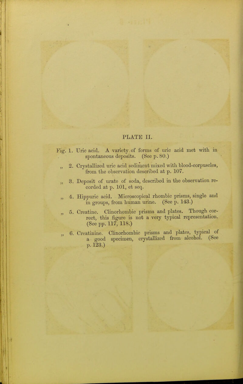 1. Uric acid. A variety of forms of uric acid met with ia spontaneous deposits. (See p. 80.) 2. Crystallized uric acid sediment mixed with blood-corpuscles, from the observation described at p. 107. 3. Deposit of urate of soda, described in the observation re- corded at p. 101, et seq. 4. Hippuric acid. Microscopical rhombic prisms, single and ill groups, from human urine. (See p. 143.) 5. Creatine. CHnorhombic prisms and plates. Though cor- rect, this figm-e is not a very typical representation. (See pp. 117, 118.) 6. Creatinine. CHnorhombic prisms and plates, typical of a good specimen, crystalhzed from alcohol. (See p. 123.)