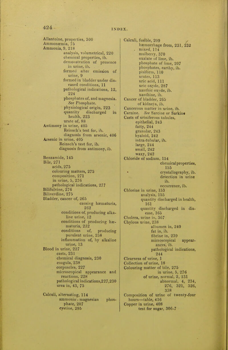 Allantoine, properties, 300 Aramonajmia, 75 Ammonia, 9, 2)8 analysis, volumetrical, 220 clieinical properties, ib. demoiistralion of presence in urine, ib. formed after emission of urine, 9 formed in bladder under dis- eased conditions, 11 patliological indications, 12, 224 phosphates of, and magnesia. See Phosphate, physiological origin, 223 quantity discharged in health, 223 urate of, 88 Antimony in urine, 405 Reinsch's test for, ib. diagnosis from arsenic, 406 Ai'senic in urine, 405 Reinsch's test for, ib. diagnosis from antimony, ib. Benzamide, 145 Bile, 271 acids, 275 colouring matters, 275 composition, 271 in urine, 5, 276 pathological indications, 2/7 Bilifulvine, 276 Biliverdine, 275 Bladder, cancer of, 265 causing haematuria, 262 conditions of, producing alka- line urine, 12 conditions of producing hse- maturia, 232 conditions of, producing purulent urine, 258 inflammation of, by alkaline urine, 13 Blood in urine, 227 casts, 231 chemical diagnosis, 230 coagula, 238 corpuscles, 227 microscopical appearance and reactions, 228 pathological indications,227,230 urea in, 43, 75 Calculi, alternating, 114 ammonio - magnesian phos- phate, 207 cystine, 295 KX. Calculi, fusible, 209 > haemorrhage from, 231, 232 . mixed, 114 mulberry, 370 oxalate of lime, ib. phosphate of lime, 207 phosphates, earthy, ib. pisiform, 110 urates, 113 uric acid. 111 uric oxyde, 287 xanthic oxyde, ib. xanthine, ib. Cancer of bladder, 265 of kidneys, ib. Cancerous matter in urine, ib. Carnine. See Sarcine or Sarkins Casts of uriniferous tubules, epithelial, 243 fatty, 244 granular, 243 hyaloid, 242 intra-tubular, ib. large, 244 small, 242 waxy, 242 Chloride of sodium, 154 chemical properties, 155 crystallography, ib. detection in urine ib. occurrence, ib. Chlorine in urine, 153 analysis, 155 quantity discharged in health, 161 quantity discharged in dis- ease, 165 Cholera, urine in, 367 Chylous urine, 238 all)umen in, 240 fat in, ib. fibrine in, 239 micioscopical appear- ances, ib. pathological indications, 244 Clearness of urine, 1 Collection of urine, 18 Colouring matter of bile, 275 in urine, 5, 276 of urine, normal, 2, 131 abnormal, 4, 234, 276, 321, 326, 338 Composition of urine of twenty-four hours—table, 416 Copper in urine, 408 test for sugar, 300-7