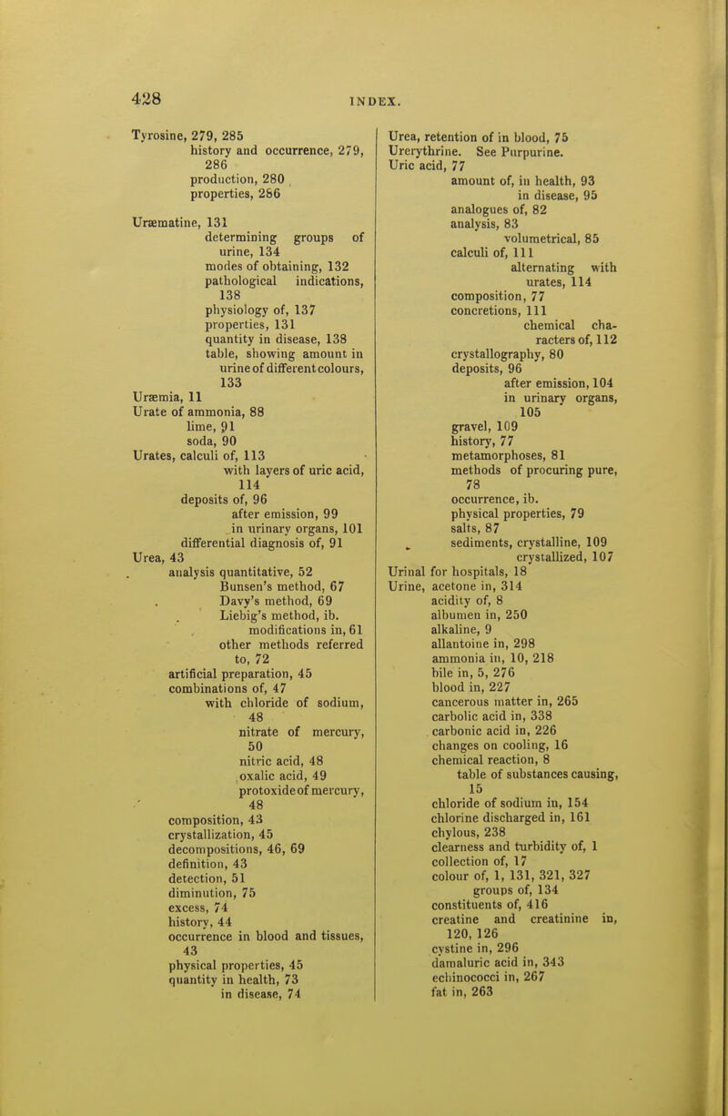 Tyrosine, 279, 285 history and occurrence, 279, 286 production, 280 properties, 286 Uraematine, 131 determining groups of urine, 134 modes of obtaining, 132 pathological indications, 138 physiology of, 137 properties, 131 quantity in disease, 138 table, showing amount in urine of difFerentcolours, 133 Urseraia, 11 Urate of ammonia, 88 lime, 91 soda, 90 Urates, calculi of, 113 with layers of uric acid, 114 deposits of, 96 after emission, 99 in urinary organs, 101 differential diagnosis of, 91 Urea, 43 analysis quantitative, 52 Bunsen's method, 67 Davy's method, 69 Liebig's method, ib. modifications in, 61 other methods referred to, 72 artificial preparation, 45 combinations of, 47 with chloride of sodium, 48 nitrate of mercury, 50 nitric acid, 48 .oxalic acid, 49 protoxideof mercury, 48 composition, 43 crystallization, 45 decompositions, 46, 69 definition, 43 detection, 51 diminution, 75 excess, 74 history, 44 occurrence in blood and tissues, 43 physical properties, 45 quantity in health, 73 in disease, 74 Urea, retention of in blood, 75 Urerythrine. See Purpurine. Uric acid, 77 amount of, in health, 93 in disease, 95 analogues of, 82 analysis, 83 volumetrical, 85 calculi of, 111 alternating with urates, 114 composition, 77 concretions. 111 chemical cha- racters of, 112 crystallography, 80 deposits, 96 after emission, 104 in urinary organs, 105 gravel, 109 history, 77 metamorphoses, 81 methods of procuring pure, 78 occurrence,ib. physical properties, 79 salts, 87 sediments, crystalline, 109 crystallized, 107 Urinal for hospitals, 18 Urine, acetone in, 314 acidity of, 8 albumen in, 250 alkaline, 9 allantoine in, 298 ammonia in, 10, 218 bile in, 5, 276 blood in, 227 cancerous matter in, 265 carbolic acid in, 338 carbonic acid in, 226 changes on cooling, 16 chemical reaction, 8 table of substances causing, 15 chloride of sodium in, 154 chlorine discharged in, 161 chylous, 238 clearness and turbidity of, 1 collection of, 17 colour of, 1, 131, 321, 327 groups of, 134 constituents of, 416 creatine and creatinine in, 120,126 cystine in, 296 damaluric acid in, 343 ecbinococci in, 267 fat in, 263