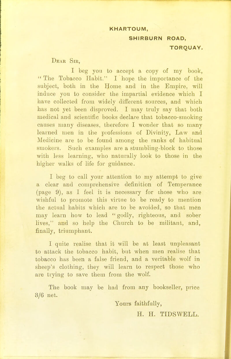 KHARTOUM, SHIRBURN ROAD, TORQUAY. Dear Sir, I beg you to accept a copy of my book,  The Tobacco Habit. I hope the importance of the subject, both in the Home and in the Empire, will induce you to consider the impartial evidence which I have collected from widely different sources, and which has not yet been disproved. I may truly say that both medical and scientific books declare that tobacco-smoking causes many diseases, therefore I wonder that so many learned men in the professions of Divinity, Law and Medicine are to be found among the ranks of habitual smokers. Such examples are a stumbling-block to those with less learning, who naturally look to those in the higher walks of life for guidance. I beg to call your attention to my attempt to give a clear and comprehensive definition of Temperance (page 9), as I feel it is necessary for ohose who are wishful to promote this virtue to be ready to mention the actual habits which are to be avoided, so that m6n may learn how to lead  godly, righteous, and sober lives, and so help the Church to be militant, and, finally, triumphant. I quite realise that it will be at least unpleasant to attack the tobacco habit, but when men realise that tobacco has been a false friend, and a veritable wolf in sheep's clothing, they will learn to respect those who are trying to save them from the wolf. The book may be had from any bookseller, price 3/6 net. Yours faithfully, H. H. TIDSWELL.