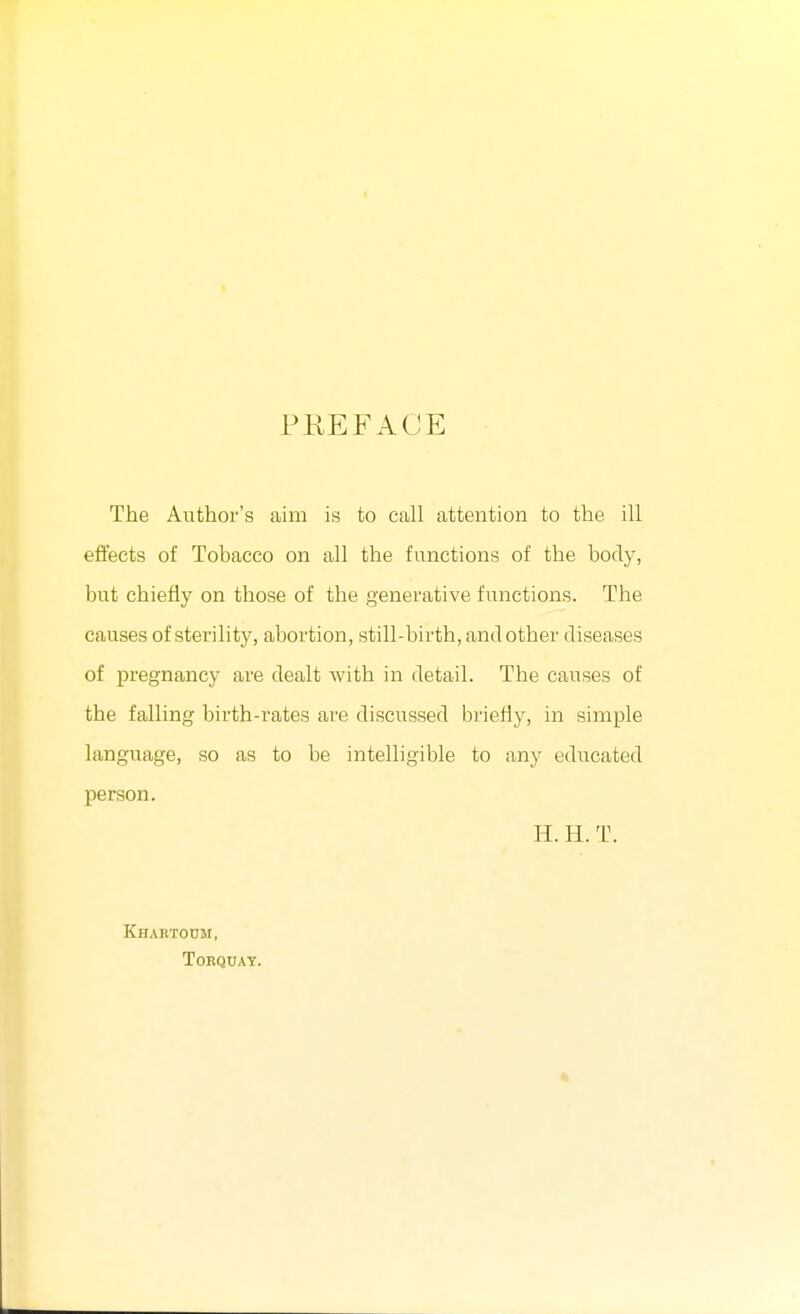 PREFACE The Author's aim is to call attention to the ill effects of Tobacco on all the functions of the body, but chiefly on those of the generative functions. The causes of sterility, abortion, still-birth, and other diseases of pregnancy are dealt with in detail. The causes of the falling birth-rates are discussed brieiiy, in simple language, so as to be intelligible to any educated person. H. H. T. Khartoum, Torquay.